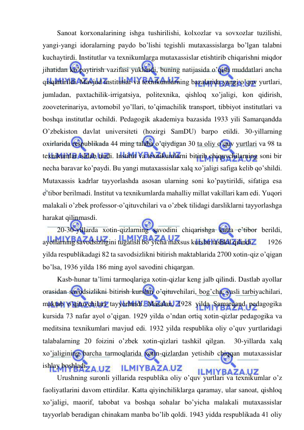  
 
Sanoat korxonalarining ishga tushirilishi, kolxozlar va sovxozlar tuzilishi, 
yangi-yangi idoralarning paydo bo’lishi tegishli mutaxassislarga bo’lgan talabni 
kuchaytirdi. Institutlar va texnikumlarga mutaxassislar etishtirib chiqarishni miqdor 
jihatidan ko’paytirish vazifasi yuklandi, buning natijasida o’qish muddatlari ancha 
qisqartirildi. Mavjud institutlar va texnikumlarning bazalarida yangi o’quv yurtlari, 
jumladan, paxtachilik-irrigatsiya, politexnika, qishloq xo’jaligi, kon qidirish, 
zooveterinariya, avtomobil yo’llari, to’qimachilik transport, tibbiyot institutlari va 
boshqa institutlar ochildi. Pedagogik akademiya bazasida 1933 yili Samarqandda 
O’zbekiston davlat universiteti (hozirgi SamDU) barpo etildi. 30-yillarning 
oxirlarida respublikada 44 ming talaba o’qiydigan 30 ta oliy o’quv yurtlari va 98 ta 
texnikumlar ishlab turdi. Institut va texnikumlarni bitirib chiquvchilarning soni bir 
necha baravar ko’paydi. Bu yangi mutaxassislar xalq xo’jaligi safiga kelib qo’shildi. 
Mutaxassis kadrlar tayyorlashda asosan ularning soni ko’paytirildi, sifatiga esa 
e’tibor berilmadi. Institut va texnikumlarda mahalliy millat vakillari kam edi. Yuqori 
malakali o’zbek professor-o’qituvchilari va o’zbek tilidagi darsliklarni tayyorlashga 
harakat qilinmasdi. 
20-30-yillarda xotin-qizlarning savodini chiqarishga katta e’tibor berildi, 
ayollarning savodsizligini tugatish bo’yicha maxsus kurslar tashkil qilindi.          1926 
yilda respublikadagi 82 ta savodsizlikni bitirish maktablarida 2700 xotin-qiz o’qigan 
bo’lsa, 1936 yilda 186 ming ayol savodini chiqargan. 
Kasb-hunar ta’limi tarmoqlariga xotin-qizlar keng jalb qilindi. Dastlab ayollar 
orasidan savodsizlikni bitirish kurslari o’qituvchilari, bog’cha, yasli tarbiyachilari, 
maktab o’qituvchilari tayyorlandi. Masalan, 1928 yilda Samarqand pedagogika 
kursida 73 nafar ayol o’qigan. 1929 yilda o’ndan ortiq xotin-qizlar pedagogika va 
meditsina texnikumlari mavjud edi. 1932 yilda respublika oliy o’quv yurtlaridagi 
talabalarning 20 foizini o’zbek xotin-qizlari tashkil qilgan.  30-yillarda xalq 
xo’jaligining barcha tarmoqlarida xotin-qizlardan yetishib chiqqan mutaxassislar 
ishlay boshladi. 
Urushning suronli yillarida respublika oliy o’quv yurtlari va texnikumlar o’z 
faoliyatlarini davom ettirdilar. Katta qiyinchiliklarga qaramay, ular sanoat, qishloq 
xo’jaligi, maorif, tabobat va boshqa sohalar bo’yicha malakali mutaxassislar 
tayyorlab beradigan chinakam manba bo’lib qoldi. 1943 yidda respublikada 41 oliy 
