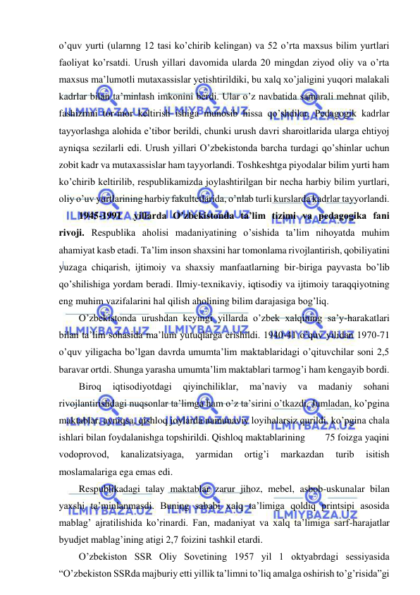  
 
o’quv yurti (ularnng 12 tasi ko’chirib kelingan) va 52 o’rta maxsus bilim yurtlari 
faoliyat ko’rsatdi. Urush yillari davomida ularda 20 mingdan ziyod oliy va o’rta 
maxsus ma’lumotli mutaxassislar yetishtirildiki, bu xalq xo’jaligini yuqori malakali 
kadrlar bilan ta’minlash imkonini berdi. Ular o’z navbatida samarali mehnat qilib, 
fashizmni tor-mor keltirish ishiga munosib hissa qo’shdilar. Pedagogik kadrlar 
tayyorlashga alohida e’tibor berildi, chunki urush davri sharoitlarida ularga ehtiyoj 
ayniqsa sezilarli edi. Urush yillari O’zbekistonda barcha turdagi qo’shinlar uchun 
zobit kadr va mutaxassislar ham tayyorlandi. Toshkeshtga piyodalar bilim yurti ham 
ko’chirib keltirilib, respublikamizda joylashtirilgan bir necha harbiy bilim yurtlari, 
oliy o’uv yurtlarining harbiy fakultetlarida, o’nlab turli kurslarda kadrlar tayyorlandi. 
1945-1991 
yillarda O’zbekistonda ta’lim tizimi va pedagogika fani 
rivoji. Respublika aholisi madaniyatining o’sishida ta’lim nihoyatda muhim 
ahamiyat kasb etadi. Ta’lim inson shaxsini har tomonlama rivojlantirish, qobiliyatini 
yuzaga chiqarish, ijtimoiy va shaxsiy manfaatlarning bir-biriga payvasta bo’lib 
qo’shilishiga yordam beradi. Ilmiy-texnikaviy, iqtisodiy va ijtimoiy taraqqiyotning 
eng muhim vazifalarini hal qilish aholining bilim darajasiga bog’liq. 
O’zbekistonda urushdan keyingi yillarda o’zbek xalqining sa’y-harakatlari 
bilan ta’lim sohasida ma’lum yutuqlarga erishildi. 1940-41 o’quv yilidan 1970-71 
o’quv yiligacha bo’lgan davrda umumta’lim maktablaridagi o’qituvchilar soni 2,5 
baravar ortdi. Shunga yarasha umumta’lim maktablari tarmog’i ham kengayib bordi. 
Biroq 
iqtisodiyotdagi 
qiyinchiliklar, 
ma’naviy 
va 
madaniy 
sohani 
rivojlantirishdagi nuqsonlar ta’limga ham o’z ta’sirini o’tkazdi. Jumladan, ko’pgina 
maktablar, ayniqsa, qishloq joylarda namunaviy loyihalarsiz qurildi, ko’pgina chala 
ishlari bilan foydalanishga topshirildi. Qishloq maktablarining        75 foizga yaqini 
vodoprovod, 
kanalizatsiyaga, 
yarmidan 
ortig’i 
markazdan 
turib 
isitish 
moslamalariga ega emas edi. 
Respublikadagi talay maktablar zarur jihoz, mebel, asbob-uskunalar bilan 
yaxshi ta’minlanmasdi. Buning sababi xalq ta’limiga qoldiq printsipi asosida 
mablag’ ajratilishida ko’rinardi. Fan, madaniyat va xalq ta’limiga sarf-harajatlar 
byudjet mablag’ining atigi 2,7 foizini tashkil etardi. 
O’zbekiston SSR Oliy Sovetining 1957 yil 1 oktyabrdagi sessiyasida 
“O’zbekiston SSRda majburiy etti yillik ta’limni to’liq amalga oshirish to’g’risida”gi 
