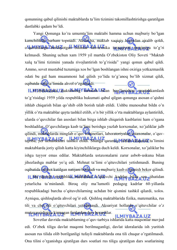  
 
qonunning qabul qilinishi maktablarda ta’lim tizimini takomillashtirishga qaratilgan 
dastlabki qadam bo’ldi.  
Yangi Qonunga ko’ra umumta’lim maktabi hamma uchun majburiy bo’lgan 
kamchiliklar barham topmadi. Aksincha, maktab xaqiqiy hayotdan ajralib qoldi, 
o’quvchilarga berilayotgan bilimlar fan-texnika taraqqiyoti darajasiga to’g’ri 
kelmasdi. Shuning uchun xam 1959 yil martda O’zbekiston Oliy Soveti “Maktab 
xalq ta’limi tizimini yanada rivojlantirish to’g’risida” yangi qonun qabul qildi. 
Ammo, sovet mustabid tuzumiga xos bo’lgan boshlangan ishni oxiriga yetkazmaslik 
odati bu gal ham muammoni hal qilish yo’lida to’g’anoq bo’lib xizmat qildi, 
oqibatda xalq ta’limida ahvol o’zgarmadi. 
O’zbekistonda maktabning turmush bilan bog’lanishini mustahkamlash 
to’g’risidagi 1959 yilda respublika hukumati qabul qilgan qonunga asosan o’qishni 
ishlab chiqarish bilan qo’shib olib borish talab etildi. Ushbu munosabat bildn o’n 
yillik o’rta maktablar qayta tashkil etilib, o’n bir yillik o’rta maktablarga aylantirildi, 
ularda o’quvchilar fan asoslari bilan birga ishlab chiqarish kasblarini ham o’rgana 
boshladilar, O’quvchilarga kasb ta’limi berishga yuzlab korxonalar, xo’jaliklar jalb 
qilindi, maktablarda minglab o’quv kabinetlari, laboratoriyalar, ustaxonalar, o’quv-
tajriba, yer uchastkalari tashkil etildi. Shunga qaramay, ishlab chiqarish ta’limini 
maktablarda joriy qilish katta kiyinchiliklarga duch keldi. Korxonalar, xo’jaliklar bu 
ishga tayyor emas edilar. Maktablarda ustaxonalarni zarur asbob-uskuna bilan 
jihozlashga mablar yo’q edi. Mehnat ta’limi o’qituvchilari yetishmasdi. Buning 
oqibatida islohot kutilgan natijani bermadi va majburiy kasb o’rganish bekor qilindi. 
Bu davrda respublika maktablari o’qituvchi kadrlar bilan son jihatidan 
yetarlicha ta’minlandi. Biroq oliy ma’lumotli pedagog kadrlar 60-yillarda 
respublikadagi barcha o’qituvchilarning uchdan bir qismini tashkil qilardi, xolos. 
Ayniqsa, qishloqlarda ahvol og’ir edi. Qishloq maktablarida fizika, matematika, rus 
tili va chet tili o’qituvchilari yetishmasdi. Aksariyat hollarda o’qituvchilar o’z 
mutaxassisligiga kirmagan fanlardan dars berardilar. 
Sovetlar davrida maktablarning o’quv-tarbiya ishlarida katta nuqsonlar mavjud 
edi. O’zbek tiliga davlat maqomi berilmaganligi, davlat idoralarida ish yuritish 
asosan rus tilida olib borilganligi tufayli maktablarda ona tili chuqur o’rgatilmasdi. 
Ona tilini o’rganishga ajratilgan dars soatlari rus tiliga ajratilgan dars soatlarining 
