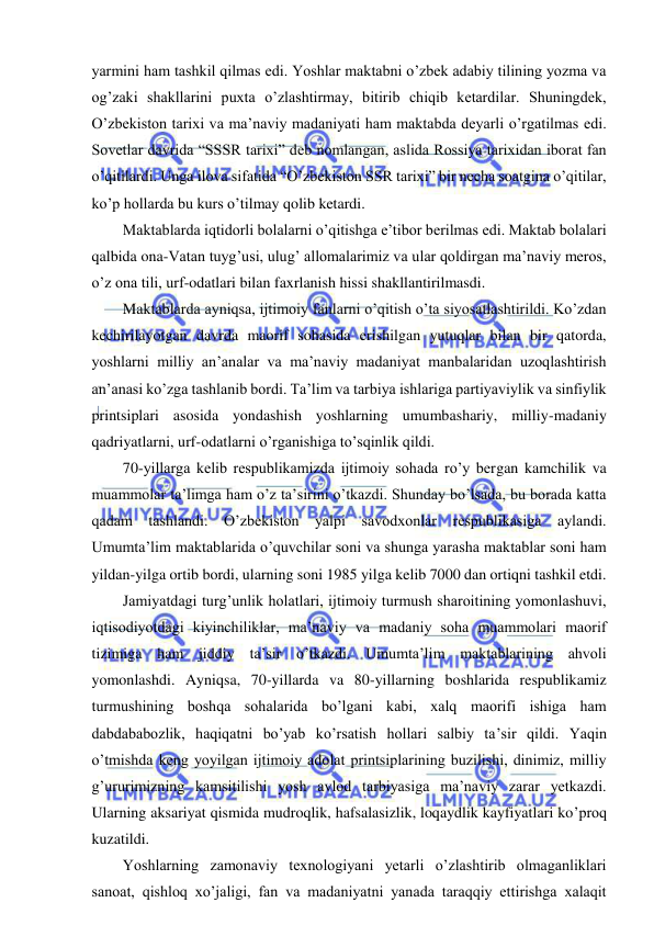  
 
yarmini ham tashkil qilmas edi. Yoshlar maktabni o’zbek adabiy tilining yozma va 
og’zaki shakllarini puxta o’zlashtirmay, bitirib chiqib ketardilar. Shuningdek, 
O’zbekiston tarixi va ma’naviy madaniyati ham maktabda deyarli o’rgatilmas edi. 
Sovetlar davrida “SSSR tarixi” deb nomlangan, aslida Rossiya tarixidan iborat fan 
o’qitilardi. Unga ilova sifatida “O’zbekiston SSR tarixi” bir necha soatgina o’qitilar, 
ko’p hollarda bu kurs o’tilmay qolib ketardi. 
Maktablarda iqtidorli bolalarni o’qitishga e’tibor berilmas edi. Maktab bolalari 
qalbida ona-Vatan tuyg’usi, ulug’ allomalarimiz va ular qoldirgan ma’naviy meros, 
o’z ona tili, urf-odatlari bilan faxrlanish hissi shakllantirilmasdi. 
Maktablarda ayniqsa, ijtimoiy fanlarni o’qitish o’ta siyosatlashtirildi. Ko’zdan 
kechirilayotgan davrda maorif sohasida erishilgan yutuqlar bilan bir qatorda, 
yoshlarni milliy an’analar va ma’naviy madaniyat manbalaridan uzoqlashtirish 
an’anasi ko’zga tashlanib bordi. Ta’lim va tarbiya ishlariga partiyaviylik va sinfiylik 
printsiplari asosida yondashish yoshlarning umumbashariy, milliy-madaniy 
qadriyatlarni, urf-odatlarni o’rganishiga to’sqinlik qildi. 
70-yillarga kelib respublikamizda ijtimoiy sohada ro’y bergan kamchilik va 
muammolar ta’limga ham o’z ta’sirini o’tkazdi. Shunday bo’lsada, bu borada katta 
qadam tashlandi. O’zbekiston yalpi savodxonlar respublikasiga aylandi. 
Umumta’lim maktablarida o’quvchilar soni va shunga yarasha maktablar soni ham 
yildan-yilga ortib bordi, ularning soni 1985 yilga kelib 7000 dan ortiqni tashkil etdi. 
Jamiyatdagi turg’unlik holatlari, ijtimoiy turmush sharoitining yomonlashuvi, 
iqtisodiyotdagi kiyinchiliklar, ma’naviy va madaniy soha muammolari maorif 
tizimiga ham jiddiy ta’sir o’tkazdi. Umumta’lim maktablarining ahvoli 
yomonlashdi. Ayniqsa, 70-yillarda va 80-yillarning boshlarida respublikamiz 
turmushining boshqa sohalarida bo’lgani kabi, xalq maorifi ishiga ham 
dabdababozlik, haqiqatni bo’yab ko’rsatish hollari salbiy ta’sir qildi. Yaqin 
o’tmishda keng yoyilgan ijtimoiy adolat printsiplarining buzilishi, dinimiz, milliy 
g’ururimizning kamsitilishi yosh avlod tarbiyasiga ma’naviy zarar yetkazdi. 
Ularning aksariyat qismida mudroqlik, hafsalasizlik, loqaydlik kayfiyatlari ko’proq 
kuzatildi. 
Yoshlarning zamonaviy texnologiyani yetarli o’zlashtirib olmaganliklari 
sanoat, qishloq xo’jaligi, fan va madaniyatni yanada taraqqiy ettirishga xalaqit 
