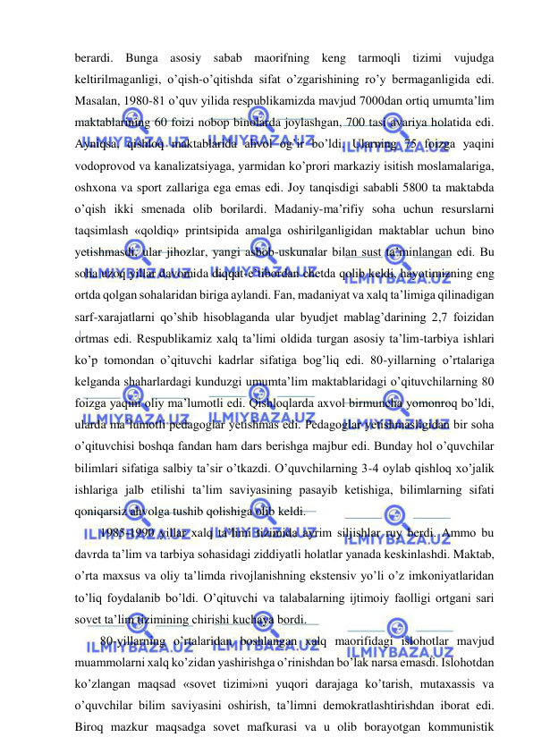  
 
berardi. Bunga asosiy sabab maorifning keng tarmoqli tizimi vujudga 
keltirilmaganligi, o’qish-o’qitishda sifat o’zgarishining ro’y bermaganligida edi. 
Masalan, 1980-81 o’quv yilida respublikamizda mavjud 7000dan ortiq umumta’lim 
maktablarining 60 foizi nobop binolarda joylashgan, 700 tasi avariya holatida edi. 
Ayniqsa, qishloq maktablarida ahvol og’ir bo’ldi. Ularning 75 foizga yaqini 
vodoprovod va kanalizatsiyaga, yarmidan ko’prori markaziy isitish moslamalariga, 
oshxona va sport zallariga ega emas edi. Joy tanqisdigi sababli 5800 ta maktabda 
o’qish ikki smenada olib borilardi. Madaniy-ma’rifiy soha uchun resurslarni 
taqsimlash «qoldiq» printsipida amalga oshirilganligidan maktablar uchun bino 
yetishmasdi, ular jihozlar, yangi asbob-uskunalar bilan sust ta’minlangan edi. Bu 
soha uzoq yillar davomida diqqat-e’tibordan chetda qolib keldi, hayotimizning eng 
ortda qolgan sohalaridan biriga aylandi. Fan, madaniyat va xalq ta’limiga qilinadigan 
sarf-xarajatlarni qo’shib hisoblaganda ular byudjet mablag’darining 2,7 foizidan 
ortmas edi. Respublikamiz xalq ta’limi oldida turgan asosiy ta’lim-tarbiya ishlari 
ko’p tomondan o’qituvchi kadrlar sifatiga bog’liq edi. 80-yillarning o’rtalariga 
kelganda shaharlardagi kunduzgi umumta’lim maktablaridagi o’qituvchilarning 80 
foizga yaqini oliy ma’lumotli edi. Qishloqlarda axvol birmuncha yomonroq bo’ldi, 
ularda ma’lumotli pedagoglar yetishmas edi. Pedagoglar yetishmasligidan bir soha 
o’qituvchisi boshqa fandan ham dars berishga majbur edi. Bunday hol o’quvchilar 
bilimlari sifatiga salbiy ta’sir o’tkazdi. O’quvchilarning 3-4 oylab qishloq xo’jalik 
ishlariga jalb etilishi ta’lim saviyasining pasayib ketishiga, bilimlarning sifati 
qoniqarsiz ahvolga tushib qolishiga olib keldi. 
1985-1990 yillar xalq ta’limi tizimida ayrim siljishlar ruy berdi. Ammo bu 
davrda ta’lim va tarbiya sohasidagi ziddiyatli holatlar yanada keskinlashdi. Maktab, 
o’rta maxsus va oliy ta’limda rivojlanishning ekstensiv yo’li o’z imkoniyatlaridan 
to’liq foydalanib bo’ldi. O’qituvchi va talabalarning ijtimoiy faolligi ortgani sari 
sovet ta’lim tizimining chirishi kuchaya bordi. 
80-yillarning o’rtalaridan boshlangan xalq maorifidagi islohotlar mavjud 
muammolarni xalq ko’zidan yashirishga o’rinishdan bo’lak narsa emasdi. Islohotdan 
ko’zlangan maqsad «sovet tizimi»ni yuqori darajaga ko’tarish, mutaxassis va 
o’quvchilar bilim saviyasini oshirish, ta’limni demokratlashtirishdan iborat edi. 
Biroq mazkur maqsadga sovet mafkurasi va u olib borayotgan kommunistik 
