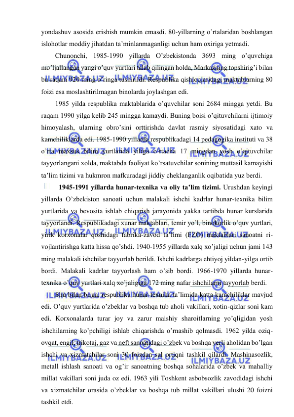  
 
yondashuv asosida erishish mumkin emasdi. 80-yillarning o’rtalaridan boshlangan 
islohotlar moddiy jihatdan ta’minlanmaganligi uchun ham oxiriga yetmadi. 
Chunonchi, 1985-1990 yillarda O’zbekistonda 3693 ming o’quvchiga 
mo’ljallangan yangi o’quv yurtlari talab qilingan holda, Markazning topshirig’i bilan 
bu raqam 920 ming o’ringa tushirildi. Respublika qishloqlaridagi maktablarning 80 
foizi esa moslashtirilmagan binolarda joylashgan edi. 
1985 yilda respublika maktablarida o’quvchilar soni 2684 mingga yetdi. Bu 
raqam 1990 yilga kelib 245 mingga kamaydi. Buning boisi o’qituvchilarni ijtimoiy 
himoyalash, ularning obro’sini orttirishda davlat rasmiy siyosatidagi xato va 
kamchiliklarda edi. 1985-1990 yillarda respublikadagi 14 pedagogika instituti va 38 
o’rta maxsus bilim yurtlarida yiliga o’rtacha 17 mingdan yosh o’qituvchilar 
tayyorlangani xolda, maktabda faoliyat ko’rsatuvchilar sonining muttasil kamayishi 
ta’lim tizimi va hukmron mafkuradagi jiddiy cheklanganlik oqibatida yuz berdi. 
 1945-1991 yillarda hunar-texnika va oliy ta’lim tizimi. Urushdan keyingi 
yillarda O’zbekiston sanoati uchun malakali ishchi kadrlar hunar-texnika bilim 
yurtlarida va bevosita ishlab chiqarish jarayonida yakka tartibda hunar kurslarida 
tayyorlandi. Respublikadagi xunar maktablari, temir yo’l, binokorlik o’quv yurtlari, 
yirik korxonalar qoshidagi fabrika-zavod ta’limi (FZO) maktablari sanoatni ri-
vojlantirishga katta hissa qo’shdi. 1940-1955 yillarda xalq xo’jaligi uchun jami 143 
ming malakali ishchilar tayyorlab berildi. Ishchi kadrlarga ehtiyoj yildan-yilga ortib 
bordi. Malakali kadrlar tayyorlash ham o’sib bordi. 1966-1970 yillarda hunar-
texnika o’quv yurtlari xalq xo’jaligiga 172 ming nafar ishchilarni tayyorlab berdi. 
Shu bilan birga, respublika hunar-texnika ta’limida katta kamchiliklar mavjud 
edi. O’quv yurtlarida o’zbeklar va boshqa tub aholi vakillari, xotin-qizlar soni kam 
edi. Korxonalarda turar joy va zarur maishiy sharoitlarning yo’qligidan yosh 
ishchilarning ko’pchiligi ishlab chiqarishda o’rnashib qolmasdi. 1962 yilda oziq-
ovqat, engil, trikotaj, gaz va neft sanoatidagi o’zbek va boshqa yerli aholidan bo’lgan 
ishchi va xizmatchilar soni 30 foizdan sal ortiqni tashkil qilardi. Mashinasozlik, 
metall ishlash sanoati va og’ir sanoatning boshqa sohalarida o’zbek va mahalliy 
millat vakillari soni juda oz edi. 1963 yili Toshkent asbobsozlik zavodidagi ishchi 
va xizmatchilar orasida o’zbeklar va boshqa tub millat vakillari ulushi 20 foizni 
tashkil etdi. 
