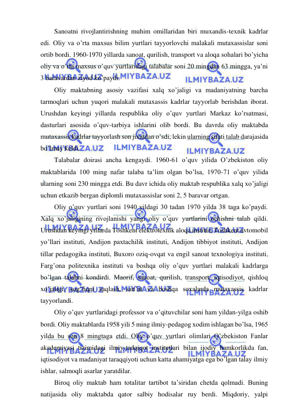  
 
Sanoatni rivojlantirishning muhim omillaridan biri muxandis-texnik kadrlar 
edi. Oliy va o’rta maxsus bilim yurtlari tayyorlovchi malakali mutaxassislar soni 
ortib bordi. 1960-1970 yillarda sanoat, qurilish, transport va aloqa sohalari bo’yicha 
oliy va o’rta maxsus o’quv yurtlaridagi talabalar soni 20 mingdan 63 mingga, ya’ni 
3 baravardan ziyod ko’paydi. 
Oliy maktabning asosiy vazifasi xalq xo’jaligi va madaniyatning barcha 
tarmoqlari uchun yuqori malakali mutaxassis kadrlar tayyorlab berishdan iborat. 
Urushdan keyingi yillarda respublika oliy o’quv yurtlari Markaz ko’rsatmasi, 
dasturlari asosida o’quv-tarbiya ishlarini olib bordi. Bu davrda oliy maktabda 
mutaxassis kadrlar tayyorlash son jixatdan o’sdi, lekin ularning sifati talab darajasida 
bo’lmay keldi. 
Talabalar doirasi ancha kengaydi. 1960-61 o’quv yilida O’zbekiston oliy 
maktablarida 100 ming nafar talaba ta’lim olgan bo’lsa, 1970-71 o’quv yilida 
ularning soni 230 mingga etdi. Bu davr ichida oliy maktab respublika xalq xo’jaligi 
uchun etkazib bergan diplomli mutaxassislar soni 2, 5 baravar ortgan. 
Oliy o’quv yurtlari soni 1940 yildagi 30 tadan 1970 yilda 38 taga ko’paydi. 
Xalq xo’jaligining rivojlanishi yangi oliy o’quv yurtlarini ochishni talab qildi. 
Urushdan keyingi yillarda Toshkent elektrotexnik aloqa institut, Toshkent avtomobil 
yo’llari instituti, Andijon paxtachilik instituti, Andijon tibbiyot instituti, Andijon 
tillar pedagogika instituti, Buxoro oziq-ovqat va engil sanoat texnologiya instituti, 
Farg’ona politexnika instituti va boshqa oliy o’quv yurtlari malakali kadrlarga 
bo’lgan talabni kondirdi. Maorif, sanoat, qurilish, transport, iqtisodiyot, qishloq 
xo’jaligi, sog’liqni saqlash, san’at va boshqa soxalarda mutaxassis kadrlar 
tayyorlandi. 
Oliy o’quv yurtlaridagi professor va o’qituvchilar soni ham yildan-yilga oshib 
bordi. Oliy maktablarda 1958 yili 5 ming ilmiy-pedagog xodim ishlagan bo’lsa, 1965 
yilda bu son 8 mingtaga etdi. Oliy o’quv yurtlari olimlari O’zbekiston Fanlar 
akademiyasi tizimidagi ilmiy-tadqiqot institutlari bilan ijodiy hamkorlikda fan, 
iqtisodiyot va madaniyat taraqqiyoti uchun katta ahamiyatga ega bo’lgan talay ilmiy 
ishlar, salmoqli asarlar yaratdilar. 
Biroq oliy maktab ham totalitar tartibot ta’siridan chetda qolmadi. Buning 
natijasida oliy maktabda qator salbiy hodisalar ruy berdi. Miqdoriy, yalpi 
