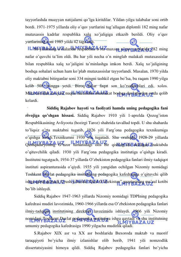  
 
tayyorlashda muayyan natijalarni qo’lga kiritdilar. Yildan-yilga talabalar soni ortib 
bordi. 1971-1975 yillarda oliy o’quv yurtlarini tug’allagan diplomli 182 ming nafar 
mutaxassis kadrlar respublika xalq xo’jaligiga etkazib berildi. Oliy o’quv 
yurtlarining soni 1985 yilda 42 taga etdi. 
80-yillarning o’rtalarida respublika o’rta maxsus o’quv yurtlarida 282 ming 
nafar o’quvchi ta’lim oldi. Bu har yili necha o’n minglab malakali mutaxassislar 
bilan respublika xalq xo’jaligini ta’minlashga imkon berdi. Xalq xo’jaligining 
boshqa sohalari uchun ham ko’plab mutaxassislar tayyorlandi. Masalan, 1970 yilda 
oliy maktabni bitirganlar soni 334 mingni tashkil etgan bo’lsa, bu raqam 1990 yilga 
kelib 508 mingga yetdi. Biroq bular faqat son ko’rsatkichlari edi, xolos. 
Mutaxassislar saviyasi nuqtai nazaridan mamlakat boshqa davlatlardan ortda qolib 
kelardi. 
  
Siddiq Rajabov hayoti va faoliyati hamda uning pedagogika fani 
rivojiga qo’shgan hissasi. Siddiq Rajabov 1910 yili 1-aprelda Qozog’iston 
Respublikasining Avliyoota (hozirgi Taroz) shahrida tavallud topdi. U shu shaharda 
to’liqsiz o’rta maktabni tugatib, 1926 yili Farg’ona pedagogika texnikumiga 
o’qishga kiradi.Texnikumni 1930 yili tugatadi. Shu oraliqda, 1928-29 yillarda 
Qashqadaryoning G’uzor tumanidagi olis bir qishlog’ida ochilgan maktabda 
o’qituvchilik qiladi. 1930 yili Farg’ona pedagogika institutiga o’qishga kiradi. 
Institutni tugatgach, 1934-37 yillarda O’zbekiston pedagogika fanlari ilmiy-tadqiqot 
instituti aspiranturasida o’qiydi. 1935 yili yangidan ochilgan Nizomiy nomidagi 
Toshkent Davlat pedagogika insitutining pedagogika kafedrasiga o’qituvchi qilib 
ishga qabul qilinadi. Urush yillarida “Qizil O’zbekiston” gazetasining ma’sul kotibi 
bo’lib ishlaydi.  
Siddiq Rajabov 1947-1963 yillarda Nizomiy nomidagi TDPIning pedagogika 
kafedrasi mudiri lavozimida, 1960-1966 yillarda esa O’zbekiston pedagogika fanlari 
ilmiy-tadqiqot institutining direktori lavozimida ishlaydi. 1966 yili Nizomiy 
nomidagi Toshkent Davlat pedagogika institutiga ishga qaytadi va shu institutning 
umumiy pedagogika kafedrasiga 1990 yilgacha mudirlik qiladi. 
S.Rajabov XIX asr va XX asr boshlarida Buxoroda maktab va maorif 
taraqqiyoti bo’yicha ilmiy izlanishlar olib borib, 1941 yili nomzodlik 
dissertatsiyasini himoya qildi. Siddiq Rajabov pedagogika fanlari bo’yicha 
