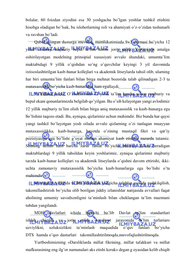  
 
bolalar, 60 foizdan ziyodini esa 30 yoshgacha bo’lgan yoshlar tashkil etishini 
hisobga oladigan bo’lsak, bu islohotlarning roli va ahamiyati o’z-o’zidan tushunarli 
va ravshan bo’ladi. 
Qabul qilingan dasturga muvofiq, mamlakatimizda 9+3 sxemasi bo’yicha 12 
yillik umumiy majburiy bepul ta’lim tizimi joriy etildi. Yurtimizda amalga 
oshirilayotgan modelning prinsipial xususiyati avvalo shundaki, umumta’lim 
maktabidagi 9 yillik o’qishdan so’ng o’quvchilar keyingi 3 yil davomida 
ixtisoslashtirilgan kasb-hunar kollejlari va akademik litseylarda tahsil olib, ularning 
har biri umumta’lim fanlari bilan birga mehnat bozorida talab qilinadigan 2-3 ta 
mutaxassislik bo’yicha kasb-hunarlarni ham egallaydi. 
Ta’kidlash joizki, O’zbekistonda 12 yillik ta’lim barcha uchun majburiy va 
bepul ekani qonunlarimizda belgilab qo’yilgan. Bu o’sib kelayotgan yangi avlodimiz 
12 yillik majburiy ta’lim olish bilan birga aniq mutaxassislik va kasb-hunarga ega 
bo’lishini taqozo etadi. Bu, ayniqsa, qizlarimiz uchun muhimdir. Biz bunda har qaysi 
yangi tashkil bo’layotgan yosh oilada avvalo qizlarning o’zi tanlagan muayyan 
mutaxassislikka, kasb-hunarga, hayotda o’zining mustaqil fikri va qat’iy 
pozisiyasiga ega bo’lishi g’oyat muhim ahamiyat kasb etishini nazarda tutamiz. 
Shuning uchun ham barcha zarur fanlar bo’yicha umumiy ta’lim beradigan 
maktablardagi 9 yillik tahsildan keyin yoshlarimiz, ayniqsa qizlarimiz majburiy 
tarzda kasb-hunar kollejlari va akademik litseylarda o’qishni davom ettirishi, ikki-
uchta zamonaviy mutaxassislik bo’yicha kasb-hunarlarga ega bo’lishi o’ta 
muhimdir. 
Mustaqillik yillarida ta’lim jarayonini yangicha talablar asosida tashkilqilish, 
takomillashtirish bo’yicha olib borilgan jiddiy izlanishlar natijasida avvallari faqat 
aholining umumiy savodxonligini ta’minlash bilan cheklangan ta’lim mazmuni 
tubdan yangilandi. 
MDH 
davlatlari 
ichida 
birinchi 
bo’lib 
Davlat 
ta’lim 
standartlari 
ishlab 
chiqildi 
va 
joriy 
etildi. 
Amaliyot 
jarayonida 
ta’lim 
turlariaro 
uzviylikni, 
uzluksizlikni 
ta’minlash 
maqsadida 
o’quv 
fanlari 
bo’yicha 
DTS hamda o’quv dasturlari  takomillashtirilmoqda,muvofiqlashtirilmoqda. 
Yurtboshimizning «Darsliklarda millat fikrining, millat tafakkuri va millat 
mafkurasining eng ilg’or namunalari aks etishi kerak» degan g oyasidan kelib chiqib 
