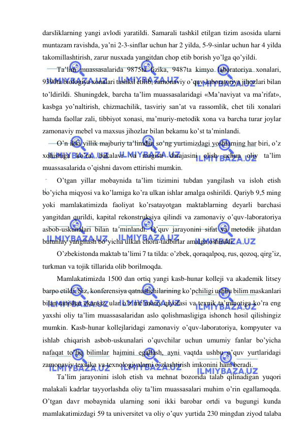  
 
darsliklarning yangi avlodi yaratildi. Samarali tashkil etilgan tizim asosida ularni 
muntazam ravishda, ya’ni 2-3-sinflar uchun har 2 yilda, 5-9-sinlar uchun har 4 yilda 
takomillashtirish, zarur nusxada yangitdan chop etib borish yo’lga qo’yildi. 
Ta’lim muassasalarida 9875ta fizika, 9487ta kimyo laboratoriya xonalari, 
9390ta biologiya xonalari tashkil etilib, zamonaviy o’quv-laboratoriya jihozlari bilan 
to’ldirildi. Shuningdek, barcha ta’lim muassasalaridagi «Ma’naviyat va ma’rifat», 
kasbga yo’naltirish, chizmachilik, tasviriy san’at va rassomlik, chet tili xonalari 
hamda faollar zali, tibbiyot xonasi, ma’muriy-metodik xona va barcha turar joylar 
zamonaviy mebel va maxsus jihozlar bilan bekamu ko’st ta’minlandi. 
O’n ikki yillik majburiy ta’limdan so’ng yurtimizdagi yoshlarning har biri, o’z 
xohishiga ko’ra, bakalavr va magistr darajasini olish uchun oliy ta’lim 
muassasalarida o’qishni davom ettirishi mumkin. 
O’tgan yillar mobaynida ta’lim tizimini tubdan yangilash va isloh etish 
bo’yicha miqyosi va ko’lamiga ko’ra ulkan ishlar amalga oshirildi. Qariyb 9,5 ming 
yoki mamlakatimizda faoliyat ko’rsatayotgan maktablarning deyarli barchasi 
yangitdan qurildi, kapital rekonstruksiya qilindi va zamonaviy o’quv-laboratoriya 
asbob-uskunalari bilan ta’minlandi. O’quv jarayonini sifat va metodik jihatdan 
butunlay yangilash bo’yicha ulkan chora-tadbirlar amalga oshirildi. 
O’zbekistonda maktab ta’limi 7 ta tilda: o’zbek, qoraqalpoq, rus, qozoq, qirg’iz, 
turkman va tojik tillarida olib borilmoqda. 
Mamlakatimizda 1500 dan ortiq yangi kasb-hunar kolleji va akademik litsey 
barpo etildi. Siz, konferensiya qatnashchilarining ko’pchiligi ushbu bilim maskanlari 
bilan tanishar ekansiz, ular o’z me’moriy qiyofasi va texnik ta’minotiga ko’ra eng 
yaxshi oliy ta’lim muassasalaridan aslo qolishmasligiga ishonch hosil qilishingiz 
mumkin. Kasb-hunar kollejlaridagi zamonaviy o’quv-laboratoriya, kompyuter va 
ishlab chiqarish asbob-uskunalari o’quvchilar uchun umumiy fanlar bo’yicha 
nafaqat to’liq bilimlar hajmini egallash, ayni vaqtda ushbu o’quv yurtlaridagi 
zamonaviy texnika va texnologiyalarni o’zlashtirish imkonini ham beradi. 
Ta’lim jarayonini isloh etish va mehnat bozorida talab qilinadigan yuqori 
malakali kadrlar tayyorlashda oliy ta’lim muassasalari muhim o’rin egallamoqda. 
O’tgan davr mobaynida ularning soni ikki barobar ortdi va bugungi kunda 
mamlakatimizdagi 59 ta universitet va oliy o’quv yurtida 230 mingdan ziyod talaba 
