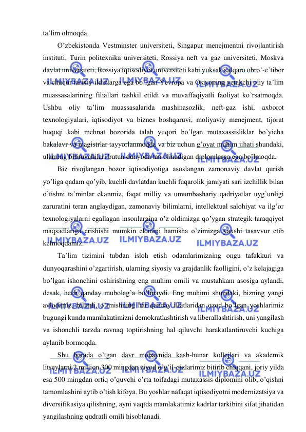  
 
ta’lim olmoqda. 
O’zbekistonda Vestminster universiteti, Singapur menejmentni rivojlantirish 
instituti, Turin politexnika universiteti, Rossiya neft va gaz universiteti, Moskva 
davlat universiteti, Rossiya iqtisodiyot universiteti kabi yuksak xalqaro obro’-e’tibor 
va chuqur tarixiy ildizlarga ega bo’lgan Yevropa va Osiyoning yetakchi oliy ta’lim 
muassasalarining filiallari tashkil etildi va muvaffaqiyatli faoliyat ko’rsatmoqda. 
Ushbu oliy ta’lim muassasalarida mashinasozlik, neft-gaz ishi, axborot 
texnologiyalari, iqtisodiyot va biznes boshqaruvi, moliyaviy menejment, tijorat 
huquqi kabi mehnat bozorida talab yuqori bo’lgan mutaxassisliklar bo’yicha 
bakalavr va magistrlar tayyorlanmoqda va biz uchun g’oyat muhim jihati shundaki, 
ularning bitiruvchilari butun dunyoda tan olinadigan diplomlarga ega bo’lmoqda. 
Biz rivojlangan bozor iqtisodiyotiga asoslangan zamonaviy davlat qurish 
yo’liga qadam qo’yib, kuchli davlatdan kuchli fuqarolik jamiyati sari izchillik bilan 
o’tishni ta’minlar ekanmiz, faqat milliy va umumbashariy qadriyatlar uyg’unligi 
zaruratini teran anglaydigan, zamonaviy bilimlarni, intellektual salohiyat va ilg’or 
texnologiyalarni egallagan insonlargina o’z oldimizga qo’ygan strategik taraqqiyot 
maqsadlariga erishishi mumkin ekanini hamisha o’zimizga yaxshi tasavvur etib 
kelmoqdamiz. 
Ta’lim tizimini tubdan isloh etish odamlarimizning ongu tafakkuri va 
dunyoqarashini o’zgartirish, ularning siyosiy va grajdanlik faolligini, o’z kelajagiga 
bo’lgan ishonchini oshirishning eng muhim omili va mustahkam asosiga aylandi, 
desak, hech qanday mubolag’a bo’lmaydi. Eng muhimi shundaki, bizning yangi 
avlodimiz, bilimli, o’tmishning har qanday illatlaridan ozod bo’lgan yoshlarimiz 
bugungi kunda mamlakatimizni demokratlashtirish va liberallashtirish, uni yangilash 
va ishonchli tarzda ravnaq toptirishning hal qiluvchi harakatlantiruvchi kuchiga 
aylanib bormoqda. 
Shu borada o’tgan davr mobaynida kasb-hunar kollejlari va akademik 
litseylarni 2 million 300 mingdan ziyod o’g’il-qizlarimiz bitirib chiqqani, joriy yilda 
esa 500 mingdan ortiq o’quvchi o’rta toifadagi mutaxassis diplomini olib, o’qishni 
tamomlashini aytib o’tish kifoya. Bu yoshlar nafaqat iqtisodiyotni modernizatsiya va 
diversifikasiya qilishning, ayni vaqtda mamlakatimiz kadrlar tarkibini sifat jihatidan 
yangilashning qudratli omili hisoblanadi. 
