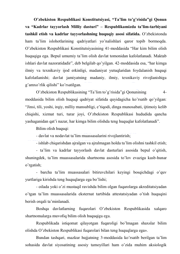  
 
O’zbekiston Respublikasi Konstitutsiyasi, “Ta’lim to’g’risida”gi Qonun 
va “Kadrlar tayyorlash Milliy dasturi” – Respublikamizda ta’lim-tarbiyani 
tashkil etish va kadrlar tayyorlashning huquqiy asosi sifatida. O’zbekistonda 
ham ta’lim islohotlarining qadriyatlari yo’nalishlari qaror topib bormoqda. 
O’zbekiston Respublikasi Konstitutsiyasining 41-moddasida “Har kim bilim olish 
huquqiga ega. Bepul umumiy ta’lim olish davlat tomonidan kafolatlanadi. Maktab 
ishlari davlat nazoratidadir”, deb belgilab qo’yilgan. 42-moddasida esa, “har kimga 
ilmiy va texnikaviy ijod erkinligi, madaniyat yutuqlaridan foydalanish huquqi 
kafolatlanishi; davlat jamiyatning madaniy, ilmiy, texnikaviy rivojlanishiga 
g’amxo’rlik qilishi” ko’rsatilgan.  
 O’zbekiston Respublikasining “Ta’lim to’g’risida”gi Qonunining                 4-
moddasida bilim olish huquqi qadriyat sifatida quyidagicha ko’rsatib qo’yilgan: 
“Jinsi, tili, yoshi, irqiy, milliy mansubligi, e’tiqodi, dinga munosabati, ijtimoiy kelib 
chiqishi, xizmat turi, turar joyi, O’zbekiston Respublikasi hududida qancha 
yashaganidan qat’i nazar, har kimga bilim olishda teng huquqlar kafolatlanadi”. 
 Bilim olish huquqi: 
 - davlat va nodavlat ta’lim muassasalarini rivojlantirish; 
 - ishlab chiqarishdan ajralgan va ajralmagan holda ta’lim olishni tashkil etish; 
 - ta’lim va kadrlar tayyorlash davlat dasturlari asosida bepul o’qitish, 
shuningdek, ta’lim muassasalarida shartnoma asosida to’lov evaziga kasb-hunar 
o’rgatish; 
 - barcha ta’lim muassasalari bitiruvchilari keyingi bosqichdagi o’quv 
yurtlariga kirishda teng huquqlarga ega bo’lishi; 
 - oilada yoki o’zi mustaqil ravishda bilim olgan fuqarolarga akreditatsiyadan 
o’tgan ta’lim muassasalarida eksternat tartibida attestatsiyadan o’tish huquqini 
berish orqali ta’minlanadi. 
 Boshqa davlatlarning fuqarolari O’zbekiston Respublikasida xalqaro 
shartnomalarga muvofiq bilim olish huquqiga ega. 
 Respublikada istiqomat qilayotgan fuqaroligi bo’lmagan shaxslar bilim 
olishda O’zbekiston Respublikasi fuqarolari bilan teng huquqlarga ega».  
 Bundan tashqari, mazkur hujjatning 3-moddasida ko’rsatib berilgan ta’lim 
sohasida davlat siyosatining asosiy tamoyillari ham o’zida muhim aksiologik 
