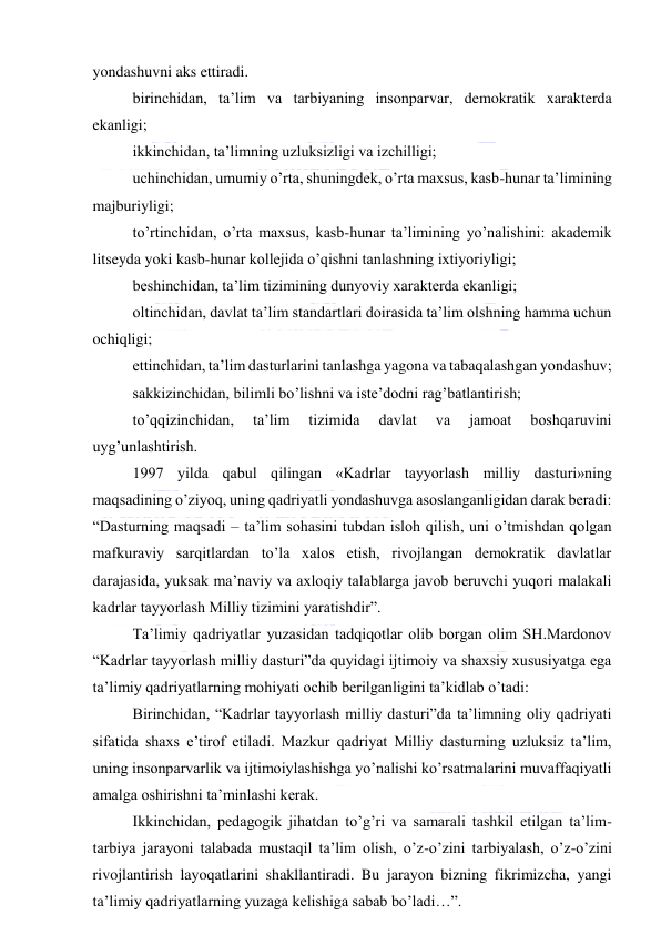  
 
yondashuvni aks ettiradi.  
 birinchidan, ta’lim va tarbiyaning insonparvar, demokratik xarakterda 
ekanligi; 
 ikkinchidan, ta’limning uzluksizligi va izchilligi; 
 uchinchidan, umumiy o’rta, shuningdek, o’rta maxsus, kasb-hunar ta’limining 
majburiyligi; 
 to’rtinchidan, o’rta maxsus, kasb-hunar ta’limining yo’nalishini: akademik 
litseyda yoki kasb-hunar kollejida o’qishni tanlashning ixtiyoriyligi; 
 beshinchidan, ta’lim tizimining dunyoviy xarakterda ekanligi; 
 oltinchidan, davlat ta’lim standartlari doirasida ta’lim olshning hamma uchun 
ochiqligi; 
 ettinchidan, ta’lim dasturlarini tanlashga yagona va tabaqalashgan yondashuv; 
 sakkizinchidan, bilimli bo’lishni va iste’dodni rag’batlantirish; 
 to’qqizinchidan, 
ta’lim 
tizimida 
davlat 
va 
jamoat 
boshqaruvini 
uyg’unlashtirish.   
 1997 yilda qabul qilingan «Kadrlar tayyorlash milliy dasturi»ning 
maqsadining o’ziyoq, uning qadriyatli yondashuvga asoslanganligidan darak beradi: 
“Dasturning maqsadi – ta’lim sohasini tubdan isloh qilish, uni o’tmishdan qolgan 
mafkuraviy sarqitlardan to’la xalos etish, rivojlangan demokratik davlatlar 
darajasida, yuksak ma’naviy va axloqiy talablarga javob beruvchi yuqori malakali 
kadrlar tayyorlash Milliy tizimini yaratishdir”. 
 Ta’limiy qadriyatlar yuzasidan tadqiqotlar olib borgan olim SH.Mardonov 
“Kadrlar tayyorlash milliy dasturi”da quyidagi ijtimoiy va shaxsiy xususiyatga ega 
ta’limiy qadriyatlarning mohiyati ochib berilganligini ta’kidlab o’tadi:  
 Birinchidan, “Kadrlar tayyorlash milliy dasturi”da ta’limning oliy qadriyati 
sifatida shaxs e’tirof etiladi. Mazkur qadriyat Milliy dasturning uzluksiz ta’lim, 
uning insonparvarlik va ijtimoiylashishga yo’nalishi ko’rsatmalarini muvaffaqiyatli 
amalga oshirishni ta’minlashi kerak. 
 Ikkinchidan, pedagogik jihatdan to’g’ri va samarali tashkil etilgan ta’lim-
tarbiya jarayoni talabada mustaqil ta’lim olish, o’z-o’zini tarbiyalash, o’z-o’zini 
rivojlantirish layoqatlarini shakllantiradi. Bu jarayon bizning fikrimizcha, yangi 
ta’limiy qadriyatlarning yuzaga kelishiga sabab bo’ladi…”.  
