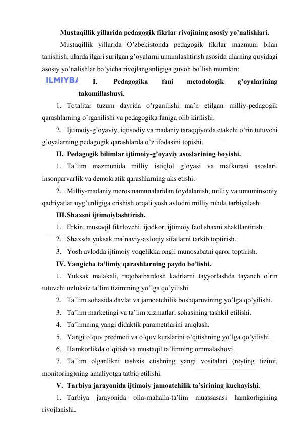  
 
 Mustaqillik yillarida pedagogik fikrlar rivojining asosiy yo’nalishlari. 
 Mustaqillik yillarida O’zbekistonda pedagogik fikrlar mazmuni bilan 
tanishish, ularda ilgari surilgan g’oyalarni umumlashtirish asosida ularning quyidagi 
asosiy yo’nalishlar bo’yicha rivojlanganligiga guvoh bo’lish mumkin: 
I. 
Pedagogika 
fani 
metodologik 
g’oyalarining 
takomillashuvi. 
1. Totalitar tuzum davrida o’rganilishi ma’n etilgan milliy-pedagogik 
qarashlarning o’rganilishi va pedagogika faniga olib kirilishi. 
2. Ijtimoiy-g’oyaviy, iqtisodiy va madaniy taraqqiyotda etakchi o’rin tutuvchi 
g’oyalarning pedagogik qarashlarda o’z ifodasini topishi. 
II. Pedagogik bilimlar ijtimoiy-g’oyaviy asoslarining boyishi. 
1. Ta’lim mazmunida milliy istiqlol g’oyasi va mafkurasi asoslari, 
insonparvarlik va demokratik qarashlarning aks etishi. 
2. Milliy-madaniy meros namunalaridan foydalanish, milliy va umuminsoniy 
qadriyatlar uyg’unligiga erishish orqali yosh avlodni milliy ruhda tarbiyalash. 
III. Shaxsni ijtimoiylashtirish. 
1. Erkin, mustaqil fikrlovchi, ijodkor, ijtimoiy faol shaxni shakllantirish. 
2. Shaxsda yuksak ma’naviy-axloqiy sifatlarni tarkib toptirish. 
3. Yosh avlodda ijtimoiy voqelikka ongli munosabatni qaror toptirish. 
IV. Yangicha ta’limiy qarashlarning paydo bo’lishi. 
1. Yuksak malakali, raqobatbardosh kadrlarni tayyorlashda tayanch o’rin 
tutuvchi uzluksiz ta’lim tizimining yo’lga qo’yilishi. 
2. Ta’lim sohasida davlat va jamoatchilik boshqaruvining yo’lga qo’yilishi. 
3. Ta’lim marketingi va ta’lim xizmatlari sohasining tashkil etilishi. 
4. Ta’limning yangi didaktik parametrlarini aniqlash. 
5. Yangi o’quv predmeti va o’quv kurslarini o’qitishning yo’lga qo’yilishi. 
6. Hamkorlikda o’qitish va mustaqil ta’limning ommalashuvi. 
7. Ta’lim olganlikni tashxis etishning yangi vositalari (reyting tizimi, 
monitoring)ning amaliyotga tatbiq etilishi. 
V. Tarbiya jarayonida ijtimoiy jamoatchilik ta’sirining kuchayishi. 
1. Tarbiya 
jarayonida 
oila-mahalla-ta’lim 
muassasasi hamkorligining 
rivojlanishi. 
