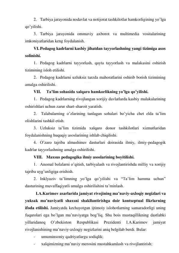  
 
2. Tarbiya jarayonida nodavlat va notijorat tashkilotlar hamkorligining yo’lga 
qo’yilishi. 
3. Tarbiya jarayonida ommaviy axborot va multimedia vositalarining 
imkoniyatlaridan keng foydalanish. 
VI. Pedagog kadrlarni kasbiy jihatdan tayyorlashning yangi tizimiga asos 
solinishi. 
1. Pedagog kadrlarni tayyorlash, qayta tayyorlash va malakasini oshirish 
tizimining isloh etilishi. 
2. Pedagog kadrlarni uzluksiz tarzda mahoratlarini oshirib borish tizimining 
amalga oshirilishi. 
VII. 
Ta’lim sohasida xalqaro hamkorlikning yo’lga qo’yilishi. 
1. Pedagog kadrlarning rivojlangan xorijiy davlatlarda kasbiy malakalarining 
oshirishlari uchun zarur shart-sharoit yaratish. 
2.  Talabalarning o’zlarining tanlagan sohalari bo’yicha chet elda ta’lim 
olishlarini tashkil etish. 
3. Uzluksiz ta’lim tizimida xalqaro donor tashkilotlari xizmatlaridan 
foydalanishning huquqiy asoslarining ishlab chiqilishi. 
4. O’zaro tajriba almashinuv dasturlari doirasida ilmiy, ilmiy-pedagogik 
kadrlar tayyorlashning amalga oshirilishi. 
VIII. Maxsus pedagogika ilmiy asoslarining boyitilishi. 
1. Anomal bolalarni o’qitish, tarbiyalash va rivojlantirishda milliy va xorijiy 
tajriba uyg’unligiga erishish. 
2. Inklyuziv ta’limning yo’lga qo’yilishi va “Ta’lim hamma uchun” 
dasturining muvaffaqiyatli amalga oshirilishini ta’minlash. 
 I.A.Karimov asarlarida jamiyat rivojining ma’naviy-axloqiy negizlari va 
yuksak ma’naviyatli shaxsni shakllantirishga doir kontseptual fikrlarning 
ifoda etilishi. Jamiyatda kechayotgan ijtimoiy islohotlarning samaradorligi uning 
fuqarolari ega bo’lgan ma’naviyatga bog’liq. Shu bois mustaqillikning dastlabki 
yillaridanoq 
O’zbekiston 
Respublikasi 
Prezidenti 
I.A.Karimov 
jamiyat 
rivojlanishining ma’naviy-axloqiy negizlarini aniq belgilab berdi. Bular: 
- 
umuminsoniy qadriyatlarga sodiqlik; 
- 
xalqimizning ma’naviy merosini mustahkamlash va rivojlantirish; 
