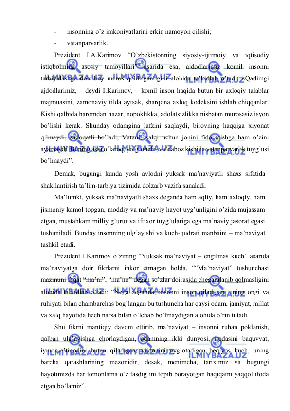 
 
- 
insonning o’z imkoniyatlarini erkin namoyon qilishi; 
- 
vatanparvarlik. 
Prezident I.A.Karimov “O’zbekistonning siyosiy-ijtimoiy va iqtisodiy 
istiqbolining asosiy tamoyillari” asarida esa, ajdodlarimiz komil insonni 
tarbiyalashga doir boy meros qoldirganligini alohida ta’kidlab o’tadi: «Qadimgi 
ajdodlarimiz, – deydi I.Karimov, – komil inson haqida butun bir axloqiy talablar 
majmuasini, zamonaviy tilda aytsak, sharqona axloq kodeksini ishlab chiqqanlar. 
Kishi qalbida haromdan hazar, nopoklikka, adolatsizlikka nisbatan murosasiz isyon 
bo’lishi kerak. Shunday odamgina lafzini saqlaydi, birovning haqqiga xiyonat 
qilmaydi, sadoqatli bo’ladi, Vatani, xalqi uchun jonini fido etishga ham o’zini 
ayamaydi. Buning aksi o’laroq, yolg’onchi, va’daboz kishida vatanparvarlik tuyg’usi 
bo’lmaydi”. 
Demak, bugungi kunda yosh avlodni yuksak ma’naviyatli shaxs sifatida 
shakllantirish ta’lim-tarbiya tizimida dolzarb vazifa sanaladi. 
Ma’lumki, yuksak ma’naviyatli shaxs deganda ham aqliy, ham axloqiy, ham 
jismoniy kamol topgan, moddiy va ma’naviy hayot uyg’unligini o’zida mujassam 
etgan, mustahkam milliy g’urur va iftixor tuyg’ulariga ega ma’naviy jasorat egasi 
tushuniladi. Bunday insonning ulg’ayishi va kuch-qudrati manbaini – ma’naviyat 
tashkil etadi. 
Prezident I.Karimov o’zining “Yuksak ma’naviyat – engilmas kuch” asarida 
ma’naviyatga doir fikrlarni inkor etmagan holda, ““Ma’naviyat” tushunchasi 
mazmuni faqat “ma’ni”, “ma’no” degan so’zlar doirasida chegaralanib qolmasligini 
alohida ta’kidlab o’tadi: “Nega deganda, insonni inson qiladigan, uning ongi va 
ruhiyati bilan chambarchas bog’langan bu tushuncha har qaysi odam, jamiyat, millat 
va xalq hayotida hech narsa bilan o’lchab bo’lmaydigan alohida o’rin tutadi. 
Shu fikrni mantiqiy davom ettirib, ma’naviyat – insonni ruhan poklanish, 
qalban ulg’ayishga chorlaydigan, odamning ikki dunyosi, irodasini baquvvat, 
iymon-e’tiqodini butun qiladigan, vijdonini uyg’otadigan beqiyos kuch, uning 
barcha qarashlarining mezonidir, desak, menimcha, tariximiz va bugungi 
hayotimizda har tomonlama o’z tasdig’ini topib borayotgan haqiqatni yaqqol ifoda 
etgan bo’lamiz”. 
