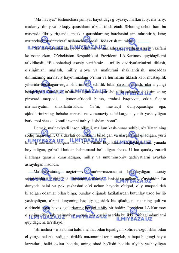  
 
“Ma’naviyat” tushunchasi jamiyat hayotidagi g’oyaviy, mafkuraviy, ma’rifiy, 
madaniy, diniy va axloqiy qarashlarni o’zida ifoda etadi. SHuning uchun ham bu 
mavzuda fikr yuritganda, mazkur qarashlarning barchasini umumlashtirib, keng 
ma’nodagi “ma’naviyat” tushunchasi orqali ifoda etish mumkin. 
Ma’naviyat sohasida ijobiy echimini ta’minlash zarur bo’lgan asosiy vazifani 
ko’rsatar ekan, O’zbekiston Respublikasi Prezidenti I.A.Karimov quyidagilarni 
ta’kidlaydi: “Bu sohadagi asosiy vazifamiz – milliy qadriyatlarimizni tiklash, 
o’zligimizni anglash, milliy g’oya va mafkurani shakllantirish, muqaddas 
dinimizning ma’naviy hayotimizdagi o’rnini va hurmatini tiklash kabi mustaqillik 
yillarida boshlagan ezgu ishlarimizni izchillik bilan davom ettirish, ularni yangi 
bosqichga ko’tarish va ta’sirchanligini kuchaytirishdir. Bu sohadagi ishlarimizning 
pirovard maqsadi – iymon-e’tiqodi butun, irodasi baquvvat, erkin fuqaro 
ma’naviyatini 
shakllantirishdir. 
Ya’ni, 
mustaqil 
dunyoqarashga 
ega, 
ajdodlarimizning bebaho merosi va zamonaviy tafakkurga tayanib yashaydigan 
barkamol shaxs – komil insonni tarbiyalashdan iborat”. 
Demak, ma’naviyatli inson bilimli, ma’lum kasb-hunar sohibi, o’z Vatanining 
sodiq fuqarosidir. O’z davlati qonunlarini biladigan va ularga amal qiladigan, yurti 
bilan g’ururlana oladigan inson. O’z Vatani boyliklarini saqlaydigan, uni yanada 
boyitadigan, go’zalliklaridan bahramand bo’ladigan shaxs. U har qanday zararli 
illatlarga qarashi kurashadigan, milliy va umuminsoniy qadriyatlarni avaylab 
asraydigan insondir. 
Ma’naviyatning 
negizi 
va 
ma’no-mazmunini 
belgilaydigan 
asosiy 
xususiyatlardan birinchisi – insonning ruhan poklanishi va qalban ulg’ayishidir. Bu 
dunyoda halol va pok yashashni o’zi uchun hayotiy e’tiqod, oliy maqsad deb 
biladigan odamlar bilan birga, bunday olijanob fazilatlardan butunlay uzoq bo’lib 
yashaydigan, o’zini dunyoning haqiqiy egasidek his qiladigan «nafsning quli va 
o’tkinchi hoyu havas egalari»ning borligi tabiiy bir holdir. Prezident I.A.Karimov 
o’zining “Yuksak ma’naviyat – engilmas kuch” asarida bu ikki toifdagi odamlarni 
quyidagicha ta’riflaydi:  
“Birinchisi – o’z nonini halol mehnat bilan topadigan, xolis va ezgu ishlar bilan 
el-yurtga naf etkazadigan, tiriklik mazmunini teran anglab, nafaqat bugungi hayot 
lazzatlari, balki oxirat haqida, uning obod bo’lishi haqida o’ylab yashaydigan 
