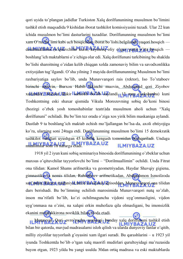  
 
qori uyida to’plangan jadidlar Turkiston Xalq dorilfununining musulmon bo’limini 
tashkil etish maqsadida 9 kishidan iborat tashkilot komissiyasini tuzadi. Ular 22 kun 
ichida musulmon bo’limi dasturlarini tuzadilar. Dorilfununning musulmon bo’limi 
xam O’rus bo’limi kabi uch bosqichdan iborat bo’lishi belgilandi: yuqori bosqich — 
dorilmuallimin (o’qituvchilar kursi, keyinroq oliy o’quv yurti) o’rta bosqich — 
boshlang’ich maktablarni o’z ichiga olar edi. Xalq dorilfununi tarkibining bu shaklda 
bo’lishi sharoitning o’zidan kelib chiqqan xolda zamonaviy bilim va savodxonlikka 
extiyojdan tug’ilgandi. O’sha yilning 3 mayida dorilfunununning Musulmon bo’limi 
raxbariyatiga saylov bo’lib, unda Munavvarqori rais (rektor), Iso To’xtaboev 
birinchi muovin, Burxon Habib ikkinchi muovin, Abdusamid qori Ziyobov 
xazinador, Muxtor Bakir sarkotib bo’lib saylandi. 13 may (yakshanba) kuni 
Toshkentning eski shaxar qismida Vikula Morozovning sobiq do’koni binosi 
(hozirgi o’zbek yosh tomoshabinlar teatri)da musulmon aholi uchun “Xalq 
dorilfununi” ochiladi. Bu bo’lim tez orada o’ziga xos yirik bilim maskaniga aylandi. 
Dastlab 9 ta boshlang’ich maktab ochish mo’ljallangan bo’lsa-da, axoli ehtiyojiga 
ko’ra, ularning soni 24taga etdi. Dorilfununning musulmon bo’limi 15 demokratik 
tashkilot vakillari uyushgan 45 kishilik kengash tomonidan boshqariladi. Undaga 
muallimlar soni 18 nafarga etadi. 
1918 yil 2 iyun kuni sobiq seminariya binosida dorilfununining o’zbeklar uchun 
maxsus o’qituvchilar tayyorlovchi bo’limi – “Dorilmuallimin” ochildi. Unda Fitrat 
ona tilidan: Kamol Shams arifmetika va geometriyadan, Haydar Shavqiy gigiena, 
gimnastika va nemis tilidan, Rahimboev arifmetikadan, Abdurahmon Ismoilzoda 
san’atdan, Rizaev madaniyat tarixi va siyosiy iqtisoddan, Munavvarqori ona tilidan 
dars berishadi. Bu bo’limning ochilish marosimida Munavvarqori nutq so’zlab, 
inson ma’rifatli bo’lib, ko’zi ochilmaguncha vijdoni uyg’onmasligini, vijdon 
uyg’onmasa na o’zini, na xalqni erkin muhofaza qila olmasligani, bu imonsizlik 
ekanini mutafakkirona noziklik bilan  ifoda etadi. 
Munavvar  Qori  ovro’pacha  usuldagi  bunday xalq dorilfununi tashkil etish 
bilan bir qatorda, mavjud madrasalarni isloh qilish va ularda dunyoviy fanlar o’qitib, 
milliy ziyolilar tayyorlash g’oyasini xam ilgari suradi. Bu qarashlarini – u 1923 yil 
iyunda Toshkentda bo’lib o’tgan xalq maorifi mudirlari qurultoyidagi ma’ruzasida 
bayon etgan, 1923 yilda bu yangi usulda 30dan ortiq madrasa va eski maktablarda 
