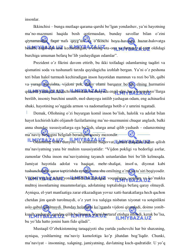  
 
insonlar. 
Ikkinchisi – bunga mutlaqo qarama-qarshi bo’lgan yondashuv, ya’ni hayotning 
ma’no-mazmuni haqida bosh qotirmasdan, bunday savollar bilan o’zini 
qiynamasdan, faqat nafs qayg’usi va o’tkinchi hoyu-havasga, huzur-halovatga 
berilib, engil-elpi umr kechiradigan, o’zining ota-ona va farzand, el-yurt oldidagi 
burchiga umuman befarq bo’lib yashaydigan odamlar”. 
Prezident o’z fikrini davom ettirib, bu ikki toifadagi odamlarning taqdiri va 
qismatini soda va tushunarli tarzda quyidagicha izohlab bergan. Ya’ni o’z peshona 
teri bilan halol turmush kechiradigan inson hayotidan mamnun va rozi bo’lib, qalbi 
va yuragi osoyishta, vijdoni pok, ruhiy olami barqaror bo’lib, elning hurmatini 
qozonib yashaydi. Ikkinchi tomondan, bu dunyoda engil-elpi, har xil nopok yo’llarga 
berilib, insoniy burchini unutib, mol-dunyoga intilib yashagan odam, eng achinarlisi 
shuki, hayotining so’nggida armon va nadomatlarga botib o’z umrini tugatadi. 
Demak, Ollohning o’zi buyurgan komil inson bo’lish, halolik va adolat bilan 
hayot kechirish kabi olijanob fazilatlarning ma’no-mazmunini chuqur anglash, balki 
anna shunday xususiyatlarga ega bo’lish, ularga amal qilib yashash – odamzotning 
ma’naviy boyligini belgilab beradigan asosiy mezondir. 
Odamning ichki dunyosi va irodasini baquvvat, iymon-etiqodini butun qilish 
ma’naviyatning yana bir muhim xususiyatidir: “Vijdon pokligi va bedorligi asrlar, 
zamonlar Osha inson ma’naviyatning tayanch ustunlaridan biri bo’lib kelmoqda. 
Jamiyat hayotida adolat va haqiqat, mehr-shafqat, insof-u, diyonat kabi 
tushunchalarni qaror toptirishda aynan mana shu omilning o’rni va ta’siri beqiyosdir. 
Vijdoni uyg’oq odam yon-atrofida bo’layotgan voqealarga, yordam va ko’makka 
muhtoj insonlarning muammolariga, adolatning toptalishiga befarq qaray olmaydi. 
Ayniqsa, el-yurt manfaatiga zarar etkazadigan yovuz xatti-harakatlarga hech qachon 
chetdan jim qarab turolmaydi, o’z yurt iva xalqiga nisbatan xiyonat va sotqinlikni 
aslo qabul qilolmaydi. Bunday holatlarni ko’rganda vijdoni qiynaladi, doimo yonib-
kuyib yashaydi, qanday qilib bo’lmasin, ularni bartaraf etishga intiladi, kerak bo’lsa, 
bu yo’lda hatto jonini ham fido qiladi”. 
Mustaqil O’zbekistonning taraqqiyoti shu yurtda yashovchi har bir shaxsning, 
ayniqsa, yoshlarning ma’naviy kamolotiga ko’p jihatdan bog’liqdir. Chunki, 
ma’naviyat – insonning, xalqning, jamiyatning, davlatning kuch-qudratidir. U yo’q 
