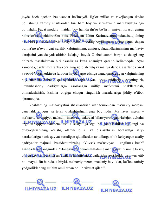  
 
joyda hech qachon baxt-saodat bo’lmaydi. Ilg’or millat va rivojlangan davlat 
bo’lishning zaruriy shartlaridan biri ham boy va sermazmun ma’naviyatga ega 
bo’lishdir. Faqat moddiy jihatdan boy hamda ilg’or bo’lish jamiyat norasoligining 
xolis ko’rsatkichidir. Shu bois, Prezident Islom Karimov tomonidan istiqlolning 
dastlabki yillaridanoq “Ma’naviy boylik – moddiy boylikdan ming bor ustun” degan 
purma’no g’oya ilgari surilib, xalqimizning, ayniqsa, farzandlarimizning ma’naviy 
darajasini yanada yuksaltirish kelajagi buyuk O’zbekistonni barpo etishdagi eng 
dolzarb masalalardan biri ekanligiga katta ahamiyat qaratib kelinmoqda. Ayni 
zamonda, davlatimiz rahbari o’zining ko’plab nutq va ma’ruzalarida, asarlarida ozod 
va obod Vatan, erkin va farovon hayot barpo etishga azmu qaror qilgan xalqimizning 
boy merosi, bebaho qadriyatlari, ezgu niyat, orzu-umidlariga, shuningdek, 
umumbashariy 
qadriyatlarga 
asoslangan 
milliy 
mafkurani 
shakllantirish, 
ommalashtirish, kishilar ongiga chuqur singdirish masalalariga jiddiy e’tibor 
qaratmoqda.  
Yoshlarning ma’naviyatini shakllantirish ular tomonidan ma’naviy merosni 
qanchalik chuqur va teran o’zlashtirilganligiga bog’liqdir. Ma’naviy meros – 
ma’naviy taraqqiyot mahsuli, inson aql-zakovati bilan yaratilgan, kelajak avlodni 
ezgu taraqqiyot sari etaklash xususiyatiga ega bo’lgan, kishilarning ongi va 
dunyoqarashining o’sishi, olamni bilish va o’zlashtirish borasidagi sa’y-
harakatlariga kuch-quvvat beradigan ajdodlardan avlodlarga o’tib kelayotgan azaliy 
qadriyatlar majmui. Prezidentimizning “Yuksak ma’naviyat – engilmas kuch” 
asarida ta’kidlanganidek, “Har qaysi xalq yoki millatning ma’naviyatini uning tarixi, 
o’ziga xos urf-odat va an’analari, hayotiy qadriyatlaridan ayri holda tasavvur etib 
bo’lmaydi. Bu borada, tabiiyki, ma’naviy meros, madaniy boyliklar, ko’hna tarixiy 
yodgorliklar eng muhim omillardan bo’lib xizmat qiladi”. 
 
