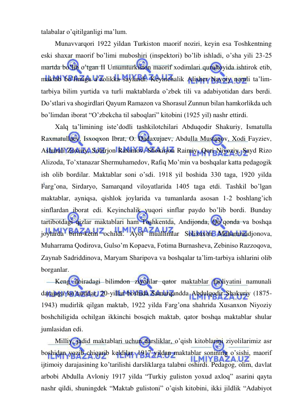  
 
talabalar o’qitilganligi ma’lum. 
Munavvarqori 1922 yildan Turkiston maorif noziri, keyin esa Toshkentning 
eski shaxar maorif bo’limi muboshiri (inspektori) bo’lib ishladi, o’sha yili 23-25 
martda bo’lib o’tgan II Umumturkiston maorif xodimlari qurultoyida ishtirok etib, 
maktab bo’limiga a’zolikka saylandi. Keyinchalik Alisher Navoiy nomli ta’lim-
tarbiya bilim yurtida va turli maktablarda o’zbek tili va adabiyotidan dars berdi. 
Do’stlari va shogirdlari Qayum Ramazon va Shorasul Zunnun bilan hamkorlikda uch 
bo’limdan iborat “O’zbekcha til saboqlari” kitobini (1925 yil) nashr ettirdi. 
Xalq ta’limining iste’dodli tashkilotchilari Abduqodir Shakuriy, Ismatulla 
Raxmatullaev, Isxoqxon Ibrat, O. Dadaxujaev, Abdulla Mustaqov, Xodi Fayziev, 
Ashurali Zoxiriy, Sobirjon Raximov, Shokirjon Raimiy, Qori Niyoziy, Sayd Rizo 
Alizoda, To’xtanazar Shermuhamedov, Rafiq Mo’min va boshqalar katta pedagogik 
ish olib bordilar. Maktablar soni o’sdi. 1918 yil boshida 330 taga, 1920 yilda 
Farg’ona, Sirdaryo, Samarqand viloyatlarida 1405 taga etdi. Tashkil bo’lgan 
maktablar, ayniqsa, qishlok joylarida va tumanlarda asosan 1-2 boshlang’ich 
sinflardan iborat edi. Keyinchalik yuqori sinflar paydo bo’lib bordi. Bunday 
tartibotdagi qizlar maktablari ham Toshkentda, Andijonda, Qo’qonda va boshqa 
joylarda birin-ketin ochildi. Ayol muallimlar Solixaxon Muhammadjonova, 
Muharrama Qodirova, Gulso’m Kopaeva, Fotima Burnasheva, Zebiniso Razzoqova, 
Zaynab Sadriddinova, Maryam Sharipova va boshqalar ta’lim-tarbiya ishlarini olib 
borganlar. 
Keng doiradagi bilimdon ziyolilar qator maktablar faoliyatini namunali 
darajaga ko’tardilar. 20-yillar boshida Samarqandda Abdulqodir Shakuriy (1875-
1943) mudirlik qilgan maktab, 1922 yilda Farg’ona shahrida Xusanxon Niyoziy 
boshchiligida ochilgan ikkinchi bosqich maktab, qator boshqa maktablar shular 
jumlasidan edi. 
Milliy, jadid maktablari uchun darsliklar, o’qish kitoblarini ziyolilarimiz asr 
boshidan yozib chiqarib keldilar. 1917 yildan maktablar sonining o’sishi, maorif 
ijtimoiy darajasining ko’tarilishi darsliklarga talabni oshirdi. Pedagog, olim, davlat 
arbobi Abdulla Avloniy 1917 yilda “Turkiy guliston yoxud axloq” asarini qayta 
nashr qildi, shuningdek “Maktab gulistoni” o’qish kitobini, ikki jildlik “Adabiyot 
