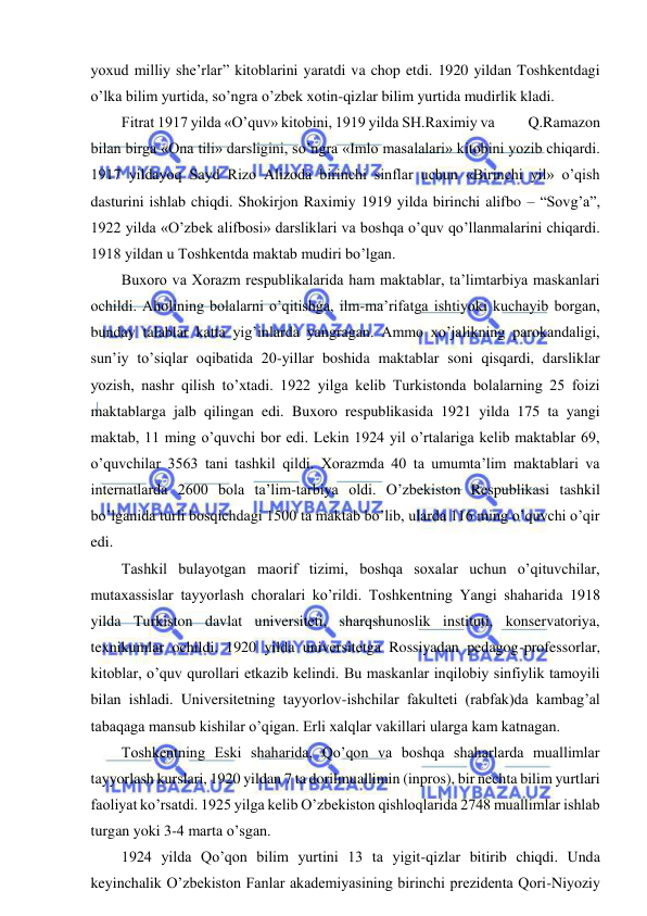  
 
yoxud milliy she’rlar” kitoblarini yaratdi va chop etdi. 1920 yildan Toshkentdagi 
o’lka bilim yurtida, so’ngra o’zbek xotin-qizlar bilim yurtida mudirlik kladi. 
Fitrat 1917 yilda «O’quv» kitobini, 1919 yilda SH.Raximiy va           Q.Ramazon 
bilan birga «Ona tili» darsligini, so’ngra «Imlo masalalari» kitobini yozib chiqardi. 
1917 yildayoq Sayd Rizo Alizoda birinchi sinflar uchun «Birinchi yil» o’qish 
dasturini ishlab chiqdi. Shokirjon Raximiy 1919 yilda birinchi alifbo – “Sovg’a”, 
1922 yilda «O’zbek alifbosi» darsliklari va boshqa o’quv qo’llanmalarini chiqardi. 
1918 yildan u Toshkentda maktab mudiri bo’lgan. 
Buxoro va Xorazm respublikalarida ham maktablar, ta’limtarbiya maskanlari 
ochildi. Aholining bolalarni o’qitishga, ilm-ma’rifatga ishtiyoki kuchayib borgan, 
bunday talablar katta yig’inlarda yangragan. Ammo xo’jalikning parokandaligi, 
sun’iy to’siqlar oqibatida 20-yillar boshida maktablar soni qisqardi, darsliklar 
yozish, nashr qilish to’xtadi. 1922 yilga kelib Turkistonda bolalarning 25 foizi 
maktablarga jalb qilingan edi. Buxoro respublikasida 1921 yilda 175 ta yangi 
maktab, 11 ming o’quvchi bor edi. Lekin 1924 yil o’rtalariga kelib maktablar 69, 
o’quvchilar 3563 tani tashkil qildi. Xorazmda 40 ta umumta’lim maktablari va 
internatlarda 2600 bola ta’lim-tarbiya oldi. O’zbekiston Respublikasi tashkil 
bo’lganida turli bosqichdagi 1500 ta maktab bo’lib, ularda 116 ming o’quvchi o’qir 
edi. 
Tashkil bulayotgan maorif tizimi, boshqa soxalar uchun o’qituvchilar, 
mutaxassislar tayyorlash choralari ko’rildi. Toshkentning Yangi shaharida 1918 
yilda Turkiston davlat universiteti, sharqshunoslik instituti, konservatoriya, 
texnikumlar ochildi. 1920 yilda universitetga Rossiyadan pedagog-professorlar, 
kitoblar, o’quv qurollari etkazib kelindi. Bu maskanlar inqilobiy sinfiylik tamoyili 
bilan ishladi. Universitetning tayyorlov-ishchilar fakulteti (rabfak)da kambag’al 
tabaqaga mansub kishilar o’qigan. Erli xalqlar vakillari ularga kam katnagan. 
Toshkentning Eski shaharida, Qo’qon va boshqa shaharlarda muallimlar 
tayyorlash kurslari, 1920 yildan 7 ta dorilmuallimin (inpros), bir nechta bilim yurtlari 
faoliyat ko’rsatdi. 1925 yilga kelib O’zbekiston qishloqlarida 2748 muallimlar ishlab 
turgan yoki 3-4 marta o’sgan. 
1924 yilda Qo’qon bilim yurtini 13 ta yigit-qizlar bitirib chiqdi. Unda 
keyinchalik O’zbekiston Fanlar akademiyasining birinchi prezidenta Qori-Niyoziy 
