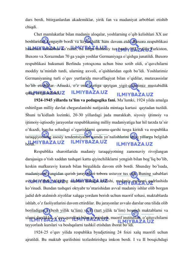  
 
dars berdi, bitirganlardan akademiklar, yirik fan va madaniyat arboblari etishib 
chiqdi. 
Chet mamlakatlar bilan madaniy aloqalar, yoshlarning o’qib kelishlari XX asr 
boshlaridan kengayib bordi va keyinchalik ham davom etdi. Buxoro respublikasi 
hukumati tashabbus ko’rsatib, bu ishga tashkiliy tus berdi. 1922 yilda Turkiston, 
Buxoro va Xorazmdan 70 ga yaqin yoshlar Germaniyaga o’qishga junatildi. Buxoro 
respublikasi hukumati Berlinda yotoqxona uchun bino sotib oldi, o’quvchilarni 
moddiy ta’minlab turdi, ularning axvoli, o’qishlaridan ogoh bo’ldi. Yoshlarimiz 
Germaniyaning turli o’quv yurtlarida muvaffaqiyat bilan o’qidilar, mutaxassislar 
bo’lib etishdilar. Afsuski, o’z ona yurtiga qaytgan yigit-qizlarimiz mustabidlik 
qatag’oniga uchradi. 
1924-1945 yillarda ta’lim va pedagogika fani. Ma’lumki, 1924 yilda amalga 
oshirilgan milliy davlat chegaralanishi natijasida mintaqa kartasi  qaytadan tuzildi. 
Shuni ta’kidlash lozimki, 20-30 yillardagi juda murakkab, siyosiy ijtimoiy va 
ijtimoiy-iqtisodiy jarayonlar respublikaning milliy madaniyatiga har hil tarzda ta’sir 
o’tkazdi, barcha sohadagi o’zgarishlarni qarama-qarshi tusga kiritdi va respublika 
taraqqiyotining asosiy tendentsiyalari xamda yo’nalishlarini uzoq yillarga belgilab 
berdi. 
Respublika sharoitlarida madaniy taraqqiyotning zamonaviy rivojlangan 
darajasiga o’tish xaddan tashqari katta qiyinchiliklarni yengish bilan bog’liq bo’lib, 
keskin mafkuraviy kurash bilan birgalikda davom etib bordi. Shunday bo’lsada, 
madaniyatni yangidan qurish jarayonlari tobora ustuvor tus oldi. Buning sabablari 
avvalo o’zbek xalqining azaldan bilimga intilishi, madaniy merosni qadrlashida 
ko’rinadi. Bundan tashqari oktyabr to’ntarishidan avval madaniy ishlar olib borgan 
jadid deb atalmish ziyolilar xalqqa yordam berish uchun maorif sohasi, maktablarda 
ishlab, o’z faoliyatlarini davom ettirdilar. Bu jarayonlar avvalo darslar ona tilida olib 
boriladigan I (besh yillik ta’lim) va II (turt yillik ta’lim) bosqich maktablarni va 
ularni darsliklar, o’quv qurollari bilan ta’minlash, maorif institutlari, o’qituvchilarni 
tayyorlash kurslari va boshqalarni tashkil etishdan iborat bo’ldi. 
1924-25 o’quv yilida respublika byudjetining 24 foizi xalq maorifi uchun 
ajratildi. Bu maktab qurilishini tezlashtirishga imkon berdi. I va II bosqichdagi 
