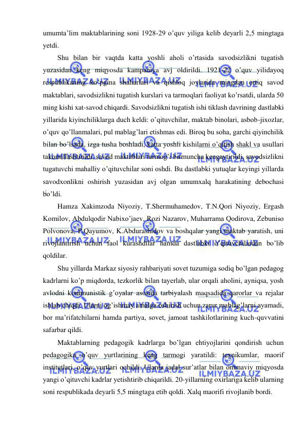  
 
umumta’lim maktablarining soni 1928-29 o’quv yiliga kelib deyarli 2,5 mingtaga 
yetdi. 
Shu bilan bir vaqtda katta yoshli aholi o’rtasida savodsizlikni tugatish 
yuzasidan keng miqyosda kampaniya avj oldirildi. 1921-22 o’quv yilidayoq 
respublikaning ko’pgina shaharlari va qishloq joylarida mingdan ortiq savod 
maktablari, savodsizlikni tugatish kurslari va tarmoqlari faoliyat ko’rsatdi, ularda 50 
ming kishi xat-savod chiqardi. Savodsizlikni tugatish ishi tiklash davrining dastlabki 
yillarida kiyinchiliklarga duch keldi: o’qituvchilar, maktab binolari, asbob-jixozlar, 
o’quv qo’llanmalari, pul mablag’lari etishmas edi. Biroq bu soha, garchi qiyinchilik 
bilan bo’lsada, izga tusha boshladi, katta yoshli kishilarni o’qitish shakl va usullari 
takomillashtirildi, savod maktablari tarmog’i birmuncha kengaytirildi, savodsizlikni 
tugatuvchi mahalliy o’qituvchilar soni oshdi. Bu dastlabki yutuqlar keyingi yillarda 
savodxonlikni oshirish yuzasidan avj olgan umumxalq harakatining debochasi 
bo’ldi. 
Hamza Xakimzoda Niyoziy, T.Shermuhamedov, T.N.Qori Niyoziy, Ergash 
Komilov, Abdulqodir Nabixo’jaev, Rozi Nazarov, Muharrama Qodirova, Zebuniso 
Polvonova, P.Qayumov, K.Abdurashidov va boshqalar yangi maktab yaratish, uni 
rivojlantirish uchun faol kurashdilar hamda dastlabki o’qituvchilardan bo’lib 
qoldilar. 
Shu yillarda Markaz siyosiy rahbariyati sovet tuzumiga sodiq bo’lgan pedagog 
kadrlarni ko’p miqdorda, tezkorlik bilan tayerlab, ular orqali aholini, ayniqsa, yosh 
avlodni kommunistik g’oyalar asosida tarbiyalash maqsadida qarorlar va rejalar 
ishlab chiqdi. Ularni og’ishmay amalga oshirish uchun zarur mablag’larni ayamadi, 
bor ma’rifatchilarni hamda partiya, sovet, jamoat tashkilotlarining kuch-quvvatini 
safarbar qildi. 
Maktablarning pedagogik kadrlarga bo’lgan ehtiyojlarini qondirish uchun 
pedagogika o’quv yurtlarining keng tarmogi yaratildi: texnikumlar, maorif 
institutlari, o’quv yurtlari ochildi. Ularda jadal sur’atlar bilan ommaviy miqyosda 
yangi o’qituvchi kadrlar yetishtirib chiqarildi. 20-yillarning oxirlariga kelib ularning 
soni respublikada deyarli 5,5 mingtaga etib qoldi. Xalq maorifi rivojlanib bordi. 
