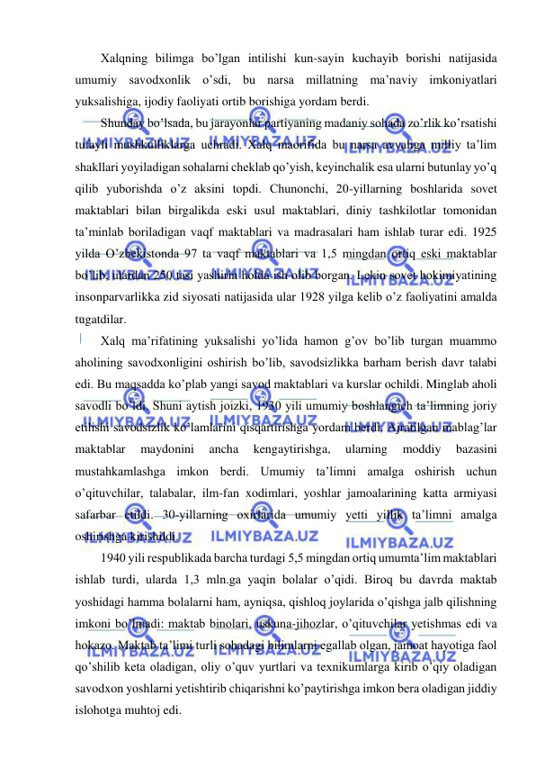  
 
Xalqning bilimga bo’lgan intilishi kun-sayin kuchayib borishi natijasida 
umumiy savodxonlik o’sdi, bu narsa millatning ma’naviy imkoniyatlari 
yuksalishiga, ijodiy faoliyati ortib borishiga yordam berdi. 
Shunday bo’lsada, bu jarayonlar partiyaning madaniy sohada zo’rlik ko’rsatishi 
tufayli mushkulliklarga uchradi. Xalq maorifida bu narsa avvaliga milliy ta’lim 
shakllari yoyiladigan sohalarni cheklab qo’yish, keyinchalik esa ularni butunlay yo’q 
qilib yuborishda o’z aksini topdi. Chunonchi, 20-yillarning boshlarida sovet 
maktablari bilan birgalikda eski usul maktablari, diniy tashkilotlar tomonidan 
ta’minlab boriladigan vaqf maktablari va madrasalari ham ishlab turar edi. 1925 
yilda O’zbekistonda 97 ta vaqf maktablari va 1,5 mingdan ortiq eski maktablar 
bo’lib, ulardan 250 tasi yashirin holda ish olib borgan. Lekin sovet hokimiyatining 
insonparvarlikka zid siyosati natijasida ular 1928 yilga kelib o’z faoliyatini amalda 
tugatdilar. 
Xalq ma’rifatining yuksalishi yo’lida hamon g’ov bo’lib turgan muammo 
aholining savodxonligini oshirish bo’lib, savodsizlikka barham berish davr talabi 
edi. Bu maqsadda ko’plab yangi savod maktablari va kurslar ochildi. Minglab aholi 
savodli bo’ldi. Shuni aytish joizki, 1930 yili umumiy boshlangich ta’limning joriy 
etilishi savodsizlik ko’lamlarini qisqartirishga yordam berdi. Ajratilgan mablag’lar 
maktablar 
maydonini 
ancha 
kengaytirishga, 
ularning 
moddiy 
bazasini 
mustahkamlashga imkon berdi. Umumiy ta’limni amalga oshirish uchun 
o’qituvchilar, talabalar, ilm-fan xodimlari, yoshlar jamoalarining katta armiyasi 
safarbar etildi. 30-yillarning oxirlarida umumiy yetti yillik ta’limni amalga 
oshirishga kirishildi. 
1940 yili respublikada barcha turdagi 5,5 mingdan ortiq umumta’lim maktablari 
ishlab turdi, ularda 1,3 mln.ga yaqin bolalar o’qidi. Biroq bu davrda maktab 
yoshidagi hamma bolalarni ham, ayniqsa, qishloq joylarida o’qishga jalb qilishning 
imkoni bo’lmadi: maktab binolari, uskuna-jihozlar, o’qituvchilar yetishmas edi va 
hokazo. Maktab ta’limi turli sohadagi bilimlarni egallab olgan, jamoat hayotiga faol 
qo’shilib keta oladigan, oliy o’quv yurtlari va texnikumlarga kirib o’qiy oladigan 
savodxon yoshlarni yetishtirib chiqarishni ko’paytirishga imkon bera oladigan jiddiy 
islohotga muhtoj edi. 
