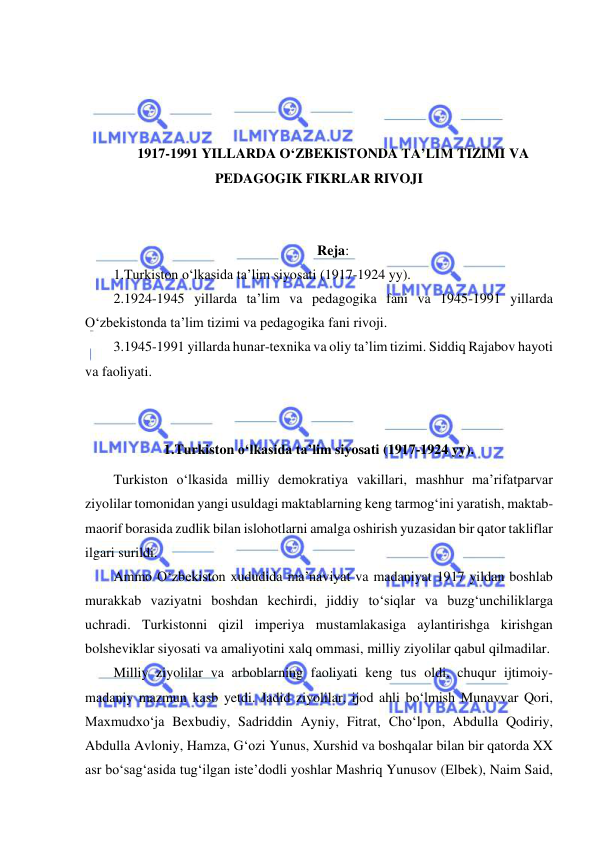  
 
 
 
 
 
1917-1991 YILLARDA O‘ZBEKISTONDA TA’LIM TIZIMI VA 
PEDAGOGIK FIKRLAR RIVOJI 
 
 
Reja: 
1.Turkiston o‘lkasida ta’lim siyosati (1917-1924 yy). 
2.1924-1945 yillarda ta’lim va pedagogika fani va 1945-1991 yillarda 
O‘zbekistonda ta’lim tizimi va pedagogika fani rivoji.  
3.1945-1991 yillarda hunar-texnika va oliy ta’lim tizimi. Siddiq Rajabov hayoti 
va faoliyati. 
 
 
1.Turkiston o‘lkasida ta’lim siyosati (1917-1924 yy). 
Turkiston o‘lkasida milliy demokratiya vakillari, mashhur ma’rifatparvar 
ziyolilar tomonidan yangi usuldagi maktablarning keng tarmog‘ini yaratish, maktab-
maorif borasida zudlik bilan islohotlarni amalga oshirish yuzasidan bir qator takliflar 
ilgari surildi. 
Ammo O‘zbekiston xududida ma’naviyat va madaniyat 1917 yildan boshlab 
murakkab vaziyatni boshdan kechirdi, jiddiy to‘siqlar va buzg‘unchiliklarga 
uchradi. Turkistonni qizil imperiya mustamlakasiga aylantirishga kirishgan 
bolsheviklar siyosati va amaliyotini xalq ommasi, milliy ziyolilar qabul qilmadilar. 
Milliy ziyolilar va arboblarning faoliyati keng tus oldi, chuqur ijtimoiy-
madaniy mazmun kasb yetdi. Jadid ziyolilar, ijod ahli bo‘lmish Munavvar Qori, 
Maxmudxo‘ja Bexbudiy, Sadriddin Ayniy, Fitrat, Cho‘lpon, Abdulla Qodiriy, 
Abdulla Avloniy, Hamza, G‘ozi Yunus, Xurshid va boshqalar bilan bir qatorda XX 
asr bo‘sag‘asida tug‘ilgan iste’dodli yoshlar Mashriq Yunusov (Elbek), Naim Said, 
