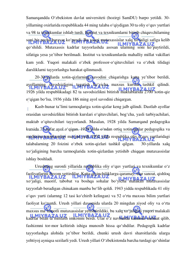  
 
Samarqandda O‘zbekiston davlat universiteti (hozirgi SamDU) barpo yetildi. 30-
yillarning oxirlarida respublikada 44 ming talaba o‘qiydigan 30 ta oliy o‘quv yurtlari 
va 98 ta texnikumlar ishlab turdi. Institut va texnikumlarni bitirib chiquvchilarning 
soni bir necha baravar ko‘paydi. Bu yangi mutaxassislar xalq xo‘jaligi safiga kelib 
qo‘shildi. Mutaxassis kadrlar tayyorlashda asosan ularning soni ko‘paytirildi, 
sifatiga yesa ye’tibor berilmadi. Institut va texnikumlarda mahalliy millat vakillari 
kam yedi. Yuqori malakali o‘zbek professor-o‘qituvchilari va o‘zbek tilidagi 
darsliklarni tayyorlashga harakat qilinmasdi. 
20-30-yillarda xotin-qizlarning savodini chiqarishga katta ye’tibor berildi, 
ayollarning savodsizligini tugatish bo‘yicha maxsus kurslar tashkil qilindi.             
1926 yilda respublikadagi 82 ta savodsizlikni bitirish maktablarida 2700 xotin-qiz 
o‘qigan bo‘lsa, 1936 yilda 186 ming ayol savodini chiqargan. 
Kasb-hunar ta’limi tarmoqlariga xotin-qizlar keng jalb qilindi. Dastlab ayollar 
orasidan savodsizlikni bitirish kurslari o‘qituvchilari, bog‘cha, yasli tarbiyachilari, 
maktab o‘qituvchilari tayyorlandi. Masalan, 1928 yilda Samarqand pedagogika 
kursida 73 nafar ayol o‘qigan. 1929 yilda o‘ndan ortiq xotin-qizlar pedagogika va 
meditsina texnikumlari mavjud yedi. 1932 yilda respublika oliy o‘quv yurtlaridagi 
talabalarning 20 foizini o‘zbek xotin-qizlari tashkil qilgan.   30-yillarda xalq 
xo‘jaligining barcha tarmoqlarida xotin-qizlardan yetishib chiqqan mutaxassislar 
ishlay boshladi. 
Urushning suronli yillarida respublika oliy o‘quv yurtlari va texnikumlar o‘z 
faoliyatlarini davom yettirdilar. Katta qiyinchiliklarga qaramay, ular sanoat, qishloq 
xo‘jaligi, maorif, tabobat va boshqa sohalar bo‘yicha malakali mutaxassislar 
tayyorlab beradigan chinakam manba bo‘lib qoldi. 1943 yidda respublikada 41 oliy 
o‘quv yurti (ularnng 12 tasi ko‘chirib kelingan) va 52 o‘rta maxsus bilim yurtlari 
faoliyat ko‘rsatdi. Urush yillari davomida ularda 20 mingdan ziyod oliy va o‘rta 
maxsus ma’lumotli mutaxassislar yetishtirildiki, bu xalq xo‘jaligini yuqori malakali 
kadrlar bilan ta’minlash imkonini berdi. Ular o‘z navbatida samarali mehnat qilib, 
fashizmni tor-mor keltirish ishiga munosib hissa qo‘shdilar. Pedagogik kadrlar 
tayyorlashga alohida ye’tibor berildi, chunki urush davri sharoitlarida ularga 
yehtiyoj ayniqsa sezilarli yedi. Urush yillari O‘zbekistonda barcha turdagi qo‘shinlar 
