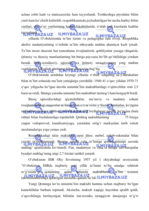  
 
uchun zobit kadr va mutaxassislar ham tayyorlandi. Toshkeshtga piyodalar bilim 
yurti ham ko‘chirib keltirilib, respublikamizda joylashtirilgan bir necha harbiy bilim 
yurtlari, oliy o‘uv yurtlarining harbiy fakultetlarida, o‘nlab turli kurslarda kadrlar 
tayyorlandi. 
yillarda O‘zbekistonda ta’lim tizimi va pedagogika fani rivoji. Respublika 
aholisi madaniyatining o‘sishida ta’lim nihoyatda muhim ahamiyat kasb yetadi. 
Ta’lim inson shaxsini har tomonlama rivojlantirish, qobiliyatini yuzaga chiqarish, 
ijtimoiy va shaxsiy manfaatlarning bir-biriga payvasta bo‘lib qo‘shilishiga yordam 
beradi. Ilmiy-texnikaviy, iqtisodiy va ijtimoiy taraqqiyotning yeng muhim 
vazifalarini hal qilish aholining bilim darajasiga bog‘liq. 
O‘zbekistonda urushdan keyingi yillarda o‘zbek xalqining sa’y-harakatlari 
bilan ta’lim sohasida ma’lum yutuqlarga yerishildi. 1940-41 o‘quv yilidan 1970-71 
o‘quv yiligacha bo‘lgan davrda umumta’lim maktablaridagi o‘qituvchilar soni 2,5 
baravar ortdi. Shunga yarasha umumta’lim maktablari tarmog‘i ham kengayib bordi. 
Biroq 
iqtisodiyotdagi 
qiyinchiliklar, 
ma’naviy 
va 
madaniy 
sohani 
rivojlantirishdagi nuqsonlar ta’limga ham o‘z ta’sirini o‘tkazdi. Jumladan, ko‘pgina 
maktablar, ayniqsa, qishloq joylarda namunaviy loyihalarsiz qurildi, ko‘pgina chala 
ishlari bilan foydalanishga topshirildi. Qishloq maktablarining                75 foizga 
yaqini vodoprovod, kanalizatsiyaga, yarmidan ortig‘i markazdan turib isitish 
moslamalariga yega yemas yedi. 
Respublikadagi talay maktablar zarur jihoz, mebel, asbob-uskunalar bilan 
yaxshi ta’minlanmasdi. Buning sababi xalq ta’limiga qoldiq prinsipi asosida 
mablag‘ ajratilishida ko‘rinardi. Fan, madaniyat va xalq ta’limiga sarf-harajatlar 
byudjet mablag‘ining atigi 2,7 foizini tashkil yetardi. 
O‘zbekiston SSR Oliy Sovetining 1957 yil 1 oktyabrdagi sessiyasida 
“O‘zbekiston SSRda majburiy yetti yillik ta’limni to‘liq amalga oshirish 
to‘g‘risida”gi 
qonunning 
qabul 
qilinishi 
maktablarda 
ta’lim 
tizimini 
takomillashtirishga qaratilgan dastlabki qadam bo‘ldi.  
Yangi Qonunga ko‘ra umumta’lim maktabi hamma uchun majburiy bo‘lgan 
kamchiliklar barham topmadi. Aksincha, maktab xaqiqiy hayotdan ajralib qoldi, 
o‘quvchilarga berilayotgan bilimlar fan-texnika taraqqiyoti darajasiga to‘g‘ri 
