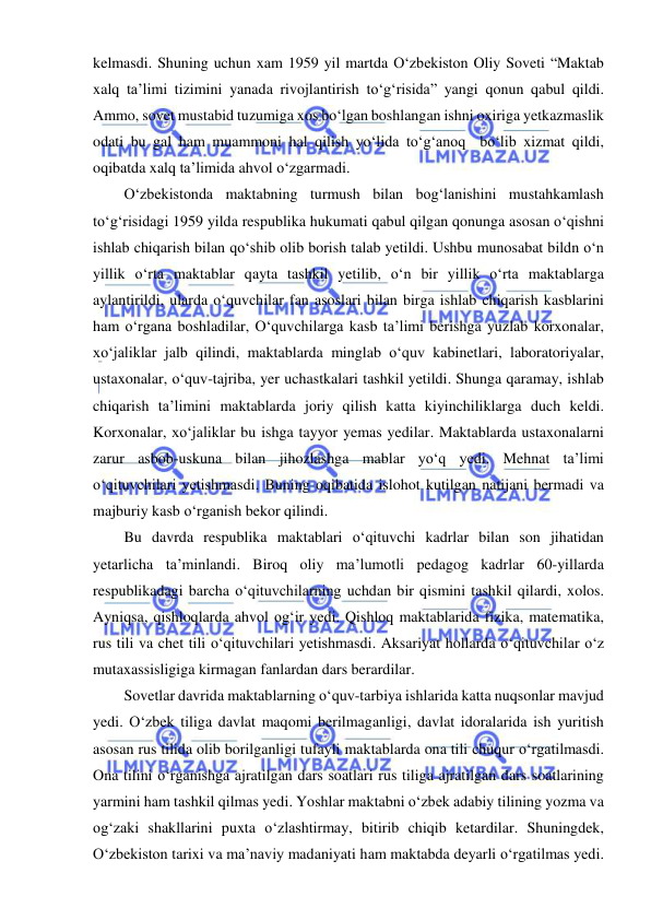  
 
kelmasdi. Shuning uchun xam 1959 yil martda O‘zbekiston Oliy Soveti “Maktab 
xalq ta’limi tizimini yanada rivojlantirish to‘g‘risida” yangi qonun qabul qildi. 
Ammo, sovet mustabid tuzumiga xos bo‘lgan boshlangan ishni oxiriga yetkazmaslik 
odati bu gal ham muammoni hal qilish yo‘lida to‘g‘anoq  bo‘lib xizmat qildi, 
oqibatda xalq ta’limida ahvol o‘zgarmadi. 
O‘zbekistonda maktabning turmush bilan bog‘lanishini mustahkamlash 
to‘g‘risidagi 1959 yilda respublika hukumati qabul qilgan qonunga asosan o‘qishni 
ishlab chiqarish bilan qo‘shib olib borish talab yetildi. Ushbu munosabat bildn o‘n 
yillik o‘rta maktablar qayta tashkil yetilib, o‘n bir yillik o‘rta maktablarga 
aylantirildi, ularda o‘quvchilar fan asoslari bilan birga ishlab chiqarish kasblarini 
ham o‘rgana boshladilar, O‘quvchilarga kasb ta’limi berishga yuzlab korxonalar, 
xo‘jaliklar jalb qilindi, maktablarda minglab o‘quv kabinetlari, laboratoriyalar, 
ustaxonalar, o‘quv-tajriba, yer uchastkalari tashkil yetildi. Shunga qaramay, ishlab 
chiqarish ta’limini maktablarda joriy qilish katta kiyinchiliklarga duch keldi. 
Korxonalar, xo‘jaliklar bu ishga tayyor yemas yedilar. Maktablarda ustaxonalarni 
zarur asbob-uskuna bilan jihozlashga mablar yo‘q yedi. Mehnat ta’limi 
o‘qituvchilari yetishmasdi. Buning oqibatida islohot kutilgan natijani bermadi va 
majburiy kasb o‘rganish bekor qilindi. 
Bu davrda respublika maktablari o‘qituvchi kadrlar bilan son jihatidan 
yetarlicha ta’minlandi. Biroq oliy ma’lumotli pedagog kadrlar 60-yillarda 
respublikadagi barcha o‘qituvchilarning uchdan bir qismini tashkil qilardi, xolos. 
Ayniqsa, qishloqlarda ahvol og‘ir yedi. Qishloq maktablarida fizika, matematika, 
rus tili va chet tili o‘qituvchilari yetishmasdi. Aksariyat hollarda o‘qituvchilar o‘z 
mutaxassisligiga kirmagan fanlardan dars berardilar. 
Sovetlar davrida maktablarning o‘quv-tarbiya ishlarida katta nuqsonlar mavjud 
yedi. O‘zbek tiliga davlat maqomi berilmaganligi, davlat idoralarida ish yuritish 
asosan rus tilida olib borilganligi tufayli maktablarda ona tili chuqur o‘rgatilmasdi. 
Ona tilini o‘rganishga ajratilgan dars soatlari rus tiliga ajratilgan dars soatlarining 
yarmini ham tashkil qilmas yedi. Yoshlar maktabni o‘zbek adabiy tilining yozma va 
og‘zaki shakllarini puxta o‘zlashtirmay, bitirib chiqib ketardilar. Shuningdek, 
O‘zbekiston tarixi va ma’naviy madaniyati ham maktabda deyarli o‘rgatilmas yedi. 
