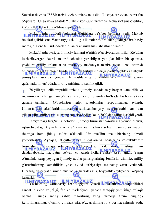  
 
Sovetlar davrida “SSSR tarixi” deb nomlangan, aslida Rossiya tarixidan iborat fan 
o‘qitilardi. Unga ilova sifatida “O‘zbekiston SSR tarixi” bir necha soatgina o‘qitilar, 
ko‘p hollarda bu kurs o‘tilmay qolib ketardi. 
Maktablarda iqtidorli bolalarni o‘qitishga ye’tibor berilmas yedi. Maktab 
bolalari qalbida ona-Vatan tuyg‘usi, ulug‘ allomalarimiz va ular qoldirgan ma’naviy 
meros, o‘z ona tili, urf-odatlari bilan faxrlanish hissi shakllantirilmasdi. 
Maktablarda ayniqsa, ijtimoiy fanlarni o‘qitish o‘ta siyosatlashtirildi. Ko‘zdan 
kechirilayotgan davrda maorif sohasida yerishilgan yutuqlar bilan bir qatorda, 
yoshlarni milliy an’analar va ma’naviy madaniyat manbalaridan uzoqlashtirish 
an’anasi ko‘zga tashlanib bordi. Ta’lim va tarbiya ishlariga partiyaviylik va sinfiylik 
prinsiplari asosida yondashish yoshlarning umumbashariy, milliy-madaniy 
qadriyatlarni, urf-odatlarni o‘rganishiga to‘sqinlik qildi. 
70-yillarga kelib respublikamizda ijtimoiy sohada ro‘y bergan kamchilik va 
muammolar ta’limga ham o‘z ta’sirini o‘tkazdi. Shunday bo‘lsada, bu borada katta 
qadam tashlandi. O‘zbekiston yalpi savodxonlar respublikasiga aylandi. 
Umumta’lim maktablarida o‘quvchilar soni va shunga yarasha maktablar soni ham 
yildan-yilga ortib bordi, ularning soni 1985 yilga kelib 7000 dan ortiqni tashkil yetdi. 
Jamiyatdagi turg‘unlik holatlari, ijtimoiy turmush sharoitining yomonlashuvi, 
iqtisodiyotdagi kiyinchiliklar, ma’naviy va madaniy soha muammolari maorif 
tizimiga ham jiddiy ta’sir o‘tkazdi. Umumta’lim maktablarining ahvoli 
yomonlashdi. Ayniqsa, 70-yillarda va 80-yillarning boshlarida respublikamiz 
turmushining boshqa sohalarida bo‘lgani kabi, xalq maorifi ishiga ham 
dabdababozlik, haqiqatni bo‘yab ko‘rsatish hollari salbiy ta’sir qildi. Yaqin 
o‘tmishda keng yoyilgan ijtimoiy adolat prinsiplarining buzilishi, dinimiz, milliy 
g‘ururimizning kamsitilishi yosh avlod tarbiyasiga ma’naviy zarar yetkazdi. 
Ularning aksariyat qismida mudroqlik, hafsalasizlik, loqaydlik kayfiyatlari ko‘proq 
kuzatildi. 
Yoshlarning zamonaviy texnologiyani yetarli o‘zlashtirib olmaganliklari 
sanoat, qishloq xo‘jaligi, fan va madaniyatni yanada taraqqiy yettirishga xalaqit 
berardi. Bunga asosiy sabab maorifning keng tarmoqli tizimi vujudga 
keltirilmaganligi, o‘qish-o‘qitishda sifat o‘zgarishining ro‘y bermaganligida yedi. 
