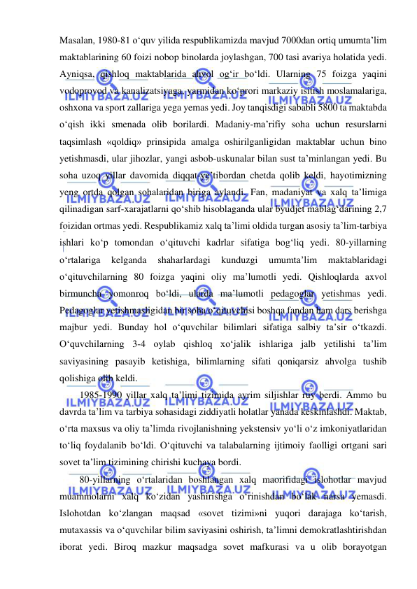  
 
Masalan, 1980-81 o‘quv yilida respublikamizda mavjud 7000dan ortiq umumta’lim 
maktablarining 60 foizi nobop binolarda joylashgan, 700 tasi avariya holatida yedi. 
Ayniqsa, qishloq maktablarida ahvol og‘ir bo‘ldi. Ularning 75 foizga yaqini 
vodoprovod va kanalizatsiyaga, yarmidan ko‘prori markaziy isitish moslamalariga, 
oshxona va sport zallariga yega yemas yedi. Joy tanqisdigi sababli 5800 ta maktabda 
o‘qish ikki smenada olib borilardi. Madaniy-ma’rifiy soha uchun resurslarni 
taqsimlash «qoldiq» prinsipida amalga oshirilganligidan maktablar uchun bino 
yetishmasdi, ular jihozlar, yangi asbob-uskunalar bilan sust ta’minlangan yedi. Bu 
soha uzoq yillar davomida diqqat-ye’tibordan chetda qolib keldi, hayotimizning 
yeng ortda qolgan sohalaridan biriga aylandi. Fan, madaniyat va xalq ta’limiga 
qilinadigan sarf-xarajatlarni qo‘shib hisoblaganda ular byudjet mablag‘darining 2,7 
foizidan ortmas yedi. Respublikamiz xalq ta’limi oldida turgan asosiy ta’lim-tarbiya 
ishlari ko‘p tomondan o‘qituvchi kadrlar sifatiga bog‘liq yedi. 80-yillarning 
o‘rtalariga 
kelganda 
shaharlardagi 
kunduzgi 
umumta’lim 
maktablaridagi 
o‘qituvchilarning 80 foizga yaqini oliy ma’lumotli yedi. Qishloqlarda axvol 
birmuncha yomonroq bo‘ldi, ularda ma’lumotli pedagoglar yetishmas yedi. 
Pedagoglar yetishmasligidan bir soha o‘qituvchisi boshqa fandan ham dars berishga 
majbur yedi. Bunday hol o‘quvchilar bilimlari sifatiga salbiy ta’sir o‘tkazdi. 
O‘quvchilarning 3-4 oylab qishloq xo‘jalik ishlariga jalb yetilishi ta’lim 
saviyasining pasayib ketishiga, bilimlarning sifati qoniqarsiz ahvolga tushib 
qolishiga olib keldi. 
1985-1990 yillar xalq ta’limi tizimida ayrim siljishlar ruy berdi. Ammo bu 
davrda ta’lim va tarbiya sohasidagi ziddiyatli holatlar yanada keskinlashdi. Maktab, 
o‘rta maxsus va oliy ta’limda rivojlanishning yekstensiv yo‘li o‘z imkoniyatlaridan 
to‘liq foydalanib bo‘ldi. O‘qituvchi va talabalarning ijtimoiy faolligi ortgani sari 
sovet ta’lim tizimining chirishi kuchaya bordi. 
80-yillarning o‘rtalaridan boshlangan xalq maorifidagi islohotlar mavjud 
muammolarni xalq ko‘zidan yashirishga o‘rinishdan bo‘lak narsa yemasdi. 
Islohotdan ko‘zlangan maqsad «sovet tizimi»ni yuqori darajaga ko‘tarish, 
mutaxassis va o‘quvchilar bilim saviyasini oshirish, ta’limni demokratlashtirishdan 
iborat yedi. Biroq mazkur maqsadga sovet mafkurasi va u olib borayotgan 
