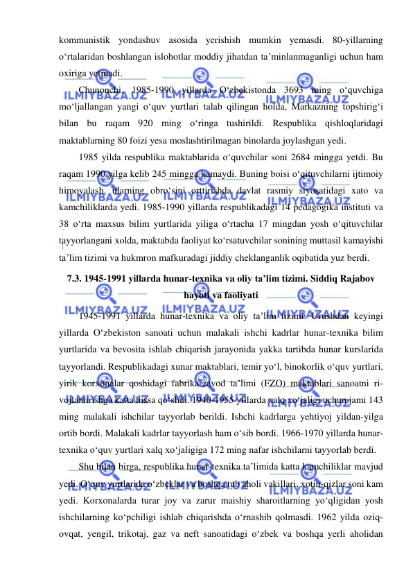  
 
kommunistik yondashuv asosida yerishish mumkin yemasdi. 80-yillarning 
o‘rtalaridan boshlangan islohotlar moddiy jihatdan ta’minlanmaganligi uchun ham 
oxiriga yetmadi. 
Chunonchi, 1985-1990 yillarda O‘zbekistonda 3693 ming o‘quvchiga 
mo‘ljallangan yangi o‘quv yurtlari talab qilingan holda, Markazning topshirig‘i 
bilan bu raqam 920 ming o‘ringa tushirildi. Respublika qishloqlaridagi 
maktablarning 80 foizi yesa moslashtirilmagan binolarda joylashgan yedi. 
1985 yilda respublika maktablarida o‘quvchilar soni 2684 mingga yetdi. Bu 
raqam 1990 yilga kelib 245 mingga kamaydi. Buning boisi o‘qituvchilarni ijtimoiy 
himoyalash, ularning obro‘sini orttirishda davlat rasmiy siyosatidagi xato va 
kamchiliklarda yedi. 1985-1990 yillarda respublikadagi 14 pedagogika instituti va 
38 o‘rta maxsus bilim yurtlarida yiliga o‘rtacha 17 mingdan yosh o‘qituvchilar 
tayyorlangani xolda, maktabda faoliyat ko‘rsatuvchilar sonining muttasil kamayishi 
ta’lim tizimi va hukmron mafkuradagi jiddiy cheklanganlik oqibatida yuz berdi. 
7.3. 1945-1991 yillarda hunar-texnika va oliy ta’lim tizimi. Siddiq Rajabov 
hayoti va faoliyati 
1945-1991 yillarda hunar-texnika va oliy ta’lim tizimi. Urushdan keyingi 
yillarda O‘zbekiston sanoati uchun malakali ishchi kadrlar hunar-texnika bilim 
yurtlarida va bevosita ishlab chiqarish jarayonida yakka tartibda hunar kurslarida 
tayyorlandi. Respublikadagi xunar maktablari, temir yo‘l, binokorlik o‘quv yurtlari, 
yirik korxonalar qoshidagi fabrika-zavod ta’limi (FZO) maktablari sanoatni ri-
vojlantirishga katta hissa qo‘shdi. 1940-1955 yillarda xalq xo‘jaligi uchun jami 143 
ming malakali ishchilar tayyorlab berildi. Ishchi kadrlarga yehtiyoj yildan-yilga 
ortib bordi. Malakali kadrlar tayyorlash ham o‘sib bordi. 1966-1970 yillarda hunar-
texnika o‘quv yurtlari xalq xo‘jaligiga 172 ming nafar ishchilarni tayyorlab berdi. 
Shu bilan birga, respublika hunar-texnika ta’limida katta kamchiliklar mavjud 
yedi. O‘quv yurtlarida o‘zbeklar va boshqa tub aholi vakillari, xotin-qizlar soni kam 
yedi. Korxonalarda turar joy va zarur maishiy sharoitlarning yo‘qligidan yosh 
ishchilarning ko‘pchiligi ishlab chiqarishda o‘rnashib qolmasdi. 1962 yilda oziq-
ovqat, yengil, trikotaj, gaz va neft sanoatidagi o‘zbek va boshqa yerli aholidan 
