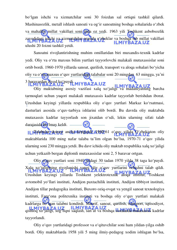  
 
bo‘lgan ishchi va xizmatchilar soni 30 foizdan sal ortiqni tashkil qilardi. 
Mashinasozlik, metall ishlash sanoati va og‘ir sanoatning boshqa sohalarida o‘zbek 
va mahalliy millat vakillari soni juda oz yedi. 1963 yili Toshkent asbobsozlik 
zavodidagi ishchi va xizmatchilar orasida o‘zbeklar va boshqa tub millat vakillari 
ulushi 20 foizni tashkil yetdi. 
Sanoatni rivojlantirishning muhim omillaridan biri muxandis-texnik kadrlar 
yedi. Oliy va o‘rta maxsus bilim yurtlari tayyorlovchi malakali mutaxassislar soni 
ortib bordi. 1960-1970 yillarda sanoat, qurilish, transport va aloqa sohalari bo‘yicha 
oliy va o‘rta maxsus o‘quv yurtlaridagi talabalar soni 20 mingdan  63 mingga, ya’ni 
3 baravardan ziyod ko‘paydi. 
Oliy maktabning asosiy vazifasi xalq xo‘jaligi va madaniyatning barcha 
tarmoqlari uchun yuqori malakali mutaxassis kadrlar tayyorlab berishdan iborat. 
Urushdan keyingi yillarda respublika oliy o‘quv yurtlari Markaz ko‘rsatmasi, 
dasturlari asosida o‘quv-tarbiya ishlarini olib bordi. Bu davrda oliy maktabda 
mutaxassis kadrlar tayyorlash son jixatdan o‘sdi, lekin ularning sifati talab 
darajasida bo‘lmay keldi. 
Talabalar doirasi ancha kengaydi. 1960-61 o‘quv yilida O‘zbekiston oliy 
maktablarida 100 ming nafar talaba ta’lim olgan bo‘lsa, 1970-71 o‘quv yilida 
ularning soni 230 mingga yetdi. Bu davr ichida oliy maktab respublika xalq xo‘jaligi 
uchun yetkazib bergan diplomli mutaxassislar soni 2, 5 baravar ortgan. 
Oliy o‘quv yurtlari soni 1940 yildagi 30 tadan 1970 yilda 38 taga ko‘paydi. 
Xalq xo‘jaligining rivojlanishi yangi oliy o‘quv yurtlarini ochishni talab qildi. 
Urushdan keyingi yillarda Toshkent yelektrotexnik aloqa institut, Toshkent 
avtomobil yo‘llari instituti, Andijon paxtachilik instituti, Andijon tibbiyot instituti, 
Andijon tillar pedagogika instituti, Buxoro oziq-ovqat va yengil sanoat texnologiya 
instituti, Farg‘ona politexnika instituti va boshqa oliy o‘quv yurtlari malakali 
kadrlarga bo‘lgan talabni kondirdi. Maorif, sanoat, qurilish, transport, iqtisodiyot, 
qishloq xo‘jaligi, sog‘liqni saqlash, san’at va boshqa soxalarda mutaxassis kadrlar 
tayyorlandi. 
Oliy o‘quv yurtlaridagi professor va o‘qituvchilar soni ham yildan-yilga oshib 
bordi. Oliy maktablarda 1958 yili 5 ming ilmiy-pedagog xodim ishlagan bo‘lsa, 
