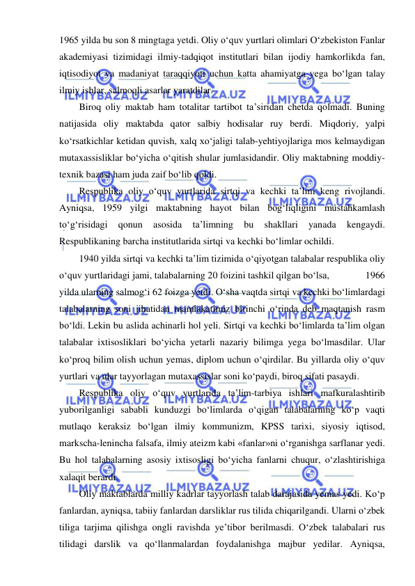  
 
1965 yilda bu son 8 mingtaga yetdi. Oliy o‘quv yurtlari olimlari O‘zbekiston Fanlar 
akademiyasi tizimidagi ilmiy-tadqiqot institutlari bilan ijodiy hamkorlikda fan, 
iqtisodiyot va madaniyat taraqqiyoti uchun katta ahamiyatga yega bo‘lgan talay 
ilmiy ishlar, salmoqli asarlar yaratdilar. 
Biroq oliy maktab ham totalitar tartibot ta’siridan chetda qolmadi. Buning 
natijasida oliy maktabda qator salbiy hodisalar ruy berdi. Miqdoriy, yalpi 
ko‘rsatkichlar ketidan quvish, xalq xo‘jaligi talab-yehtiyojlariga mos kelmaydigan 
mutaxassisliklar bo‘yicha o‘qitish shular jumlasidandir. Oliy maktabning moddiy-
texnik bazasi ham juda zaif bo‘lib qoldi. 
Respublika oliy o‘quv yurtlarida sirtqi va kechki ta’lim keng rivojlandi. 
Ayniqsa, 1959 yilgi maktabning hayot bilan bog‘liqligini mustahkamlash 
to‘g‘risidagi 
qonun 
asosida 
ta’limning 
bu 
shakllari 
yanada 
kengaydi. 
Respublikaning barcha institutlarida sirtqi va kechki bo‘limlar ochildi. 
1940 yilda sirtqi va kechki ta’lim tizimida o‘qiyotgan talabalar respublika oliy 
o‘quv yurtlaridagi jami, talabalarning 20 foizini tashkil qilgan bo‘lsa,               1966 
yilda ularning salmog‘i 62 foizga yetdi. O‘sha vaqtda sirtqi va kechki bo‘limlardagi 
talabalarning soni jihatidan mamlakatimiz birinchi o‘rinda deb maqtanish rasm 
bo‘ldi. Lekin bu aslida achinarli hol yeli. Sirtqi va kechki bo‘limlarda ta’lim olgan 
talabalar ixtisosliklari bo‘yicha yetarli nazariy bilimga yega bo‘lmasdilar. Ular 
ko‘proq bilim olish uchun yemas, diplom uchun o‘qirdilar. Bu yillarda oliy o‘quv 
yurtlari va ular tayyorlagan mutaxassislar soni ko‘paydi, biroq sifati pasaydi. 
Respublika oliy o‘quv yurtlarida ta’lim-tarbiya ishlari mafkuralashtirib 
yuborilganligi sababli kunduzgi bo‘limlarda o‘qigan talabalarning ko‘p vaqti 
mutlaqo keraksiz bo‘lgan ilmiy kommunizm, KPSS tarixi, siyosiy iqtisod, 
markscha-lenincha falsafa, ilmiy ateizm kabi «fanlar»ni o‘rganishga sarflanar yedi. 
Bu hol talabalarning asosiy ixtisosligi bo‘yicha fanlarni chuqur, o‘zlashtirishiga 
xalaqit berardi. 
Oliy maktablarda milliy kadrlar tayyorlash talab darajasida yemas yedi. Ko‘p 
fanlardan, ayniqsa, tabiiy fanlardan darsliklar rus tilida chiqarilgandi. Ularni o‘zbek 
tiliga tarjima qilishga ongli ravishda ye’tibor berilmasdi. O‘zbek talabalari rus 
tilidagi darslik va qo‘llanmalardan foydalanishga majbur yedilar. Ayniqsa, 
