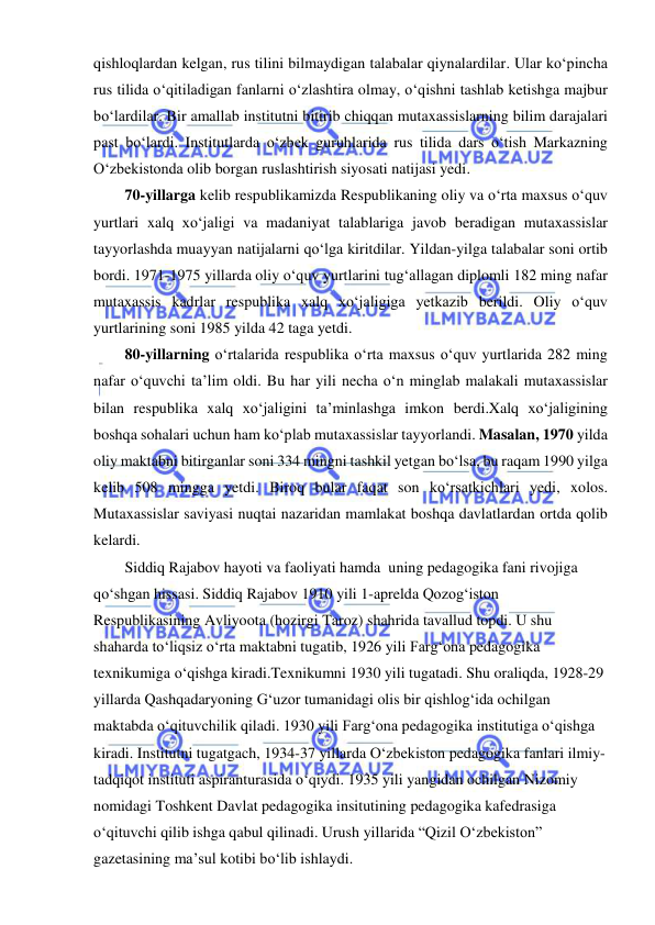 
 
qishloqlardan kelgan, rus tilini bilmaydigan talabalar qiynalardilar. Ular ko‘pincha 
rus tilida o‘qitiladigan fanlarni o‘zlashtira olmay, o‘qishni tashlab ketishga majbur 
bo‘lardilar. Bir amallab institutni bitirib chiqqan mutaxassislarning bilim darajalari 
past bo‘lardi. Institutlarda o‘zbek guruhlarida rus tilida dars o‘tish Markazning 
O‘zbekistonda olib borgan ruslashtirish siyosati natijasi yedi. 
70-yillarga kelib respublikamizda Respublikaning oliy va o‘rta maxsus o‘quv 
yurtlari xalq xo‘jaligi va madaniyat talablariga javob beradigan mutaxassislar 
tayyorlashda muayyan natijalarni qo‘lga kiritdilar. Yildan-yilga talabalar soni ortib 
bordi. 1971-1975 yillarda oliy o‘quv yurtlarini tug‘allagan diplomli 182 ming nafar 
mutaxassis kadrlar respublika xalq xo‘jaligiga yetkazib berildi. Oliy o‘quv 
yurtlarining soni 1985 yilda 42 taga yetdi. 
80-yillarning o‘rtalarida respublika o‘rta maxsus o‘quv yurtlarida 282 ming 
nafar o‘quvchi ta’lim oldi. Bu har yili necha o‘n minglab malakali mutaxassislar 
bilan respublika xalq xo‘jaligini ta’minlashga imkon berdi.Xalq xo‘jaligining 
boshqa sohalari uchun ham ko‘plab mutaxassislar tayyorlandi. Masalan, 1970 yilda 
oliy maktabni bitirganlar soni 334 mingni tashkil yetgan bo‘lsa, bu raqam 1990 yilga 
kelib 508 mingga yetdi. Biroq bular faqat son ko‘rsatkichlari yedi, xolos. 
Mutaxassislar saviyasi nuqtai nazaridan mamlakat boshqa davlatlardan ortda qolib 
kelardi. 
Siddiq Rajabov hayoti va faoliyati hamda  uning pedagogika fani rivojiga 
qo‘shgan hissasi. Siddiq Rajabov 1910 yili 1-aprelda Qozog‘iston 
Respublikasining Avliyoota (hozirgi Taroz) shahrida tavallud topdi. U shu 
shaharda to‘liqsiz o‘rta maktabni tugatib, 1926 yili Farg‘ona pedagogika 
texnikumiga o‘qishga kiradi.Texnikumni 1930 yili tugatadi. Shu oraliqda, 1928-29 
yillarda Qashqadaryoning G‘uzor tumanidagi olis bir qishlog‘ida ochilgan 
maktabda o‘qituvchilik qiladi. 1930 yili Farg‘ona pedagogika institutiga o‘qishga 
kiradi. Institutni tugatgach, 1934-37 yillarda O‘zbekiston pedagogika fanlari ilmiy-
tadqiqot instituti aspiranturasida o‘qiydi. 1935 yili yangidan ochilgan Nizomiy 
nomidagi Toshkent Davlat pedagogika insitutining pedagogika kafedrasiga 
o‘qituvchi qilib ishga qabul qilinadi. Urush yillarida “Qizil O‘zbekiston” 
gazetasining ma’sul kotibi bo‘lib ishlaydi.  
