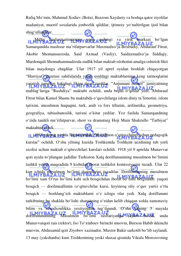  
 
Rafiq Mo‘min, Mahmud Xodiev (Botu), Baxrom Xaydariy va boshqa qator ziyolilar 
madaniyat, maorif soxalarida jonbozlik qildilar, ijtimoiy yo‘naltirilgan ijod bilan 
shug‘ullandilar. 
Milliy madaniyatimizning yeng qadimgi va yirik markazi bo‘lgan 
Samarqandda mashxur ma’rifatparvarlar Maxmudxo‘ja Bexbudiy, Abdurauf Fitrat, 
Akobir Shomansurzoda, Said Axmad (Vasliy), Saidaxmadxo‘ja Siddiqiy, 
Mardonquli Shomuhammadzoda zudlik bilan maktab islohotini amalga oshirish fikri 
bilan maydonga chiqdilar. Ular 1917 yil aprel oyidan boshlab chiqayotgan 
“Hurriyat” gazetasi sahifalarida yangi usuldagi maktablarning keng tarmoqlarini 
yaratish zarurligi hakidagi fikrni ilgari surdilar. “Anjumani maorif” jamiyatining 
mablag‘lariga “Rushdiya” maktabi ochildi, unda bepul o‘qitilar yedi. Abdurauf 
Fitrat bilan Kamol Shams bu maktabda o‘quvchilarga islom diniy ta’limotini, islom 
tarixini, musulmon huquqini, turk, arab va fors tillarini, arifmetika, geometriya, 
geografiya, tabiashunoslik, tarixni o‘kitar yedilar. Yoz faslida Samarqandning 
o‘zida tanikli ma’rifatparvar, shoir va dramaturg Hoji Muin Shukrullo “Tarbiyat”  
maktabini ochdi. 
1918 yilning yozida Samarqandda “Musulmon o‘qituvchilari uchun pedagogik 
kurslar” ochildi. O‘sha yilning kuzida Toshkentda Toshkent uezdining tub yerli 
axolisi uchun maktab o‘qituvchilari kurslari ochildi. 1918 yil 9 aprelda Munavvar 
qori uyida to‘plangan jadidlar Turkiston Xalq dorilfununining musulmon bo‘limini 
tashkil yetish maqsadida 9 kishidan iborat tashkilot komissiyasini tuzadi. Ular 22 
kun ichida musulmon bo‘limi dasturlarini tuzadilar. Dorilfununning musulmon 
bo‘limi xam O‘rus bo‘limi kabi uch bosqichdan iborat bo‘lishi belgilandi: yuqori 
bosqich — dorilmuallimin (o‘qituvchilar kursi, keyinroq oliy o‘quv yurti) o‘rta 
bosqich — boshlang‘ich maktablarni o‘z ichiga olar yedi. Xalq dorilfununi 
tarkibining bu shaklda bo‘lishi sharoitning o‘zidan kelib chiqqan xolda zamonaviy 
bilim va savodxonlikka yextiyojdan tug‘ilgandi. O‘sha yilning 3 mayida 
dorilfunununning 
Musulmon 
bo‘limi 
raxbariyatiga 
saylov 
bo‘lib, 
unda 
Munavvarqori rais (rektor), Iso To‘xtaboev birinchi muovin, Burxon Habib ikkinchi 
muovin, Abdusamid qori Ziyobov xazinador, Muxtor Bakir sarkotib bo‘lib saylandi. 
13 may (yakshanba) kuni Toshkentning yeski shaxar qismida Vikula Morozovning 
