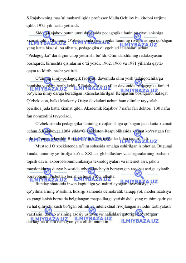  
 
S.Rajabovning mas’ul muharriligida professor Malla Ochilov bu kitobni tarjima 
qilib, 1975 yili nashr yettiridi.  
Siddiq Rajabov butun umri davomida pedagogika fanining rivojlanishiga 
xizmat qildi. Olimning O‘zbekistonda pedagogika fanining rivojlanishiga qo‘shgan 
yeng katta hissasi, bu albatta, pedagogika oliygohlari talabalari uchun 
“Pedagogika” darsligini chop yettirishi bo‘ldi. Olim darslikning redaksiyasini 
boshqardi, birnechta qismlarini o‘zi yozdi, 1962, 1966 va 1981 yillarda qayta-
qayta to‘ldirib, nashr yettirdi. 
O‘zining ilmiy-pedagogik faoliyati davomida olim yosh tadqiqotchilarga 
hamisha yordam berib keldi. S.Rajabov o‘zoq yillar davomida pedagogika fanlari 
bo‘yicha ilmiy daraja beradigan ixtisoslashtirilgan Kengashni boshqarib, nafaqat 
O‘zbekiston, balki Markaziy Osiyo davlatlari uchun ham olimlar tayyorlab 
berishda juda katta xizmat qildi. Akademik Rajabov 7 nafar fan doktori, 130 nafar 
fan nomzodini tayyorladi.  
O‘zbekistonda pedagogika fanining rivojlanishiga qo‘shgan juda katta xizmati 
uchun S.Rajabovga 1964 yilda“O‘zbekiston Respublikasida xizmat ko‘rsatgan fan 
arbobi” unvoni berildi. Birqancha orden va medallar bilan taqdirlandi. 
Mustaqil O‘zbekistonda ta’lim sohasida amalga oshirilgan islohotlar. Bugungi 
kunda, umumiy ye’tirofga ko‘ra, XXI asr globallashuv va chegaralarning barham 
topish davri, axborot-kommunikasiya texnologiyalari va internet asri, jahon 
maydonida va dunyo bozorida tobora kuchayib borayotgan raqobat asriga aylanib 
borayotganini isbotlab berishga hojat yo‘q, albatta. 
Bunday sharoitda inson kapitaliga yo‘naltirilayotgan investitsiya va 
qo‘yilmalarning o‘sishini, hozirgi zamonda demokratik taraqqiyot, modernizatsiya 
va yangilanish borasida belgilangan maqsadlarga yerishishda yeng muhim qadriyat 
va hal qiluvchi kuch bo‘lgan bilimli va intellektual rivojlangan avlodni tarbiyalash 
vazifasini doimo o‘zining asosiy ustuvor yo‘nalishlari qatoriga qo‘yadigan 
davlatgina o‘zini namoyon yeta olishi mumkin. 
 
