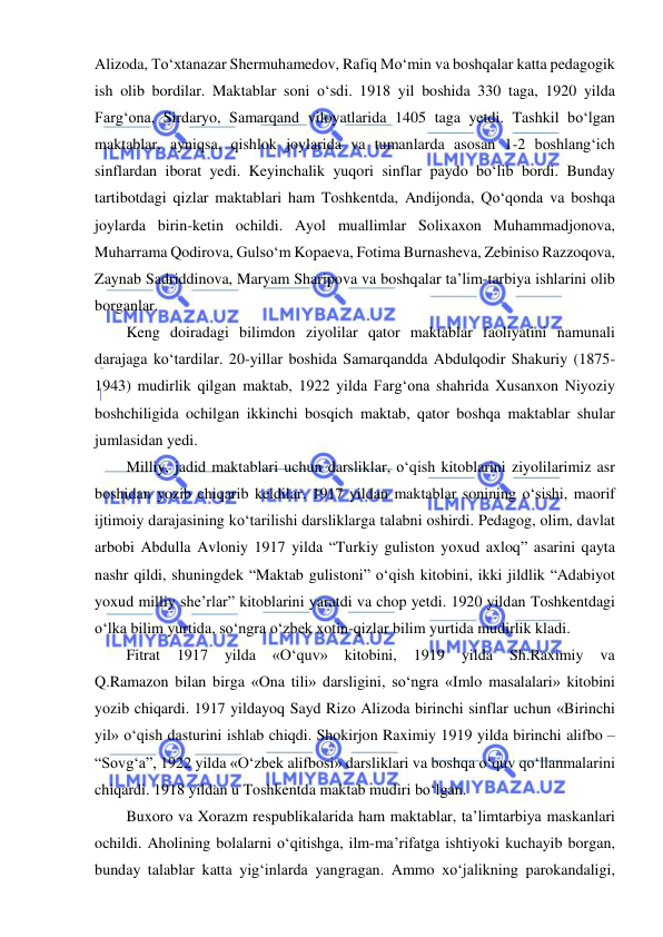  
 
Alizoda, To‘xtanazar Shermuhamedov, Rafiq Mo‘min va boshqalar katta pedagogik 
ish olib bordilar. Maktablar soni o‘sdi. 1918 yil boshida 330 taga, 1920 yilda 
Farg‘ona, Sirdaryo, Samarqand viloyatlarida 1405 taga yetdi. Tashkil bo‘lgan 
maktablar, ayniqsa, qishlok joylarida va tumanlarda asosan 1-2 boshlang‘ich 
sinflardan iborat yedi. Keyinchalik yuqori sinflar paydo bo‘lib bordi. Bunday 
tartibotdagi qizlar maktablari ham Toshkentda, Andijonda, Qo‘qonda va boshqa 
joylarda birin-ketin ochildi. Ayol muallimlar Solixaxon Muhammadjonova, 
Muharrama Qodirova, Gulso‘m Kopaeva, Fotima Burnasheva, Zebiniso Razzoqova, 
Zaynab Sadriddinova, Maryam Sharipova va boshqalar ta’lim-tarbiya ishlarini olib 
borganlar. 
Keng doiradagi bilimdon ziyolilar qator maktablar faoliyatini namunali 
darajaga ko‘tardilar. 20-yillar boshida Samarqandda Abdulqodir Shakuriy (1875-
1943) mudirlik qilgan maktab, 1922 yilda Farg‘ona shahrida Xusanxon Niyoziy 
boshchiligida ochilgan ikkinchi bosqich maktab, qator boshqa maktablar shular 
jumlasidan yedi. 
Milliy, jadid maktablari uchun darsliklar, o‘qish kitoblarini ziyolilarimiz asr 
boshidan yozib chiqarib keldilar. 1917 yildan maktablar sonining o‘sishi, maorif 
ijtimoiy darajasining ko‘tarilishi darsliklarga talabni oshirdi. Pedagog, olim, davlat 
arbobi Abdulla Avloniy 1917 yilda “Turkiy guliston yoxud axloq” asarini qayta 
nashr qildi, shuningdek “Maktab gulistoni” o‘qish kitobini, ikki jildlik “Adabiyot 
yoxud milliy she’rlar” kitoblarini yaratdi va chop yetdi. 1920 yildan Toshkentdagi 
o‘lka bilim yurtida, so‘ngra o‘zbek xotin-qizlar bilim yurtida mudirlik kladi. 
Fitrat 
1917 
yilda 
«O‘quv» 
kitobini, 
1919 
yilda 
Sh.Raximiy 
va             
Q.Ramazon bilan birga «Ona tili» darsligini, so‘ngra «Imlo masalalari» kitobini 
yozib chiqardi. 1917 yildayoq Sayd Rizo Alizoda birinchi sinflar uchun «Birinchi 
yil» o‘qish dasturini ishlab chiqdi. Shokirjon Raximiy 1919 yilda birinchi alifbo – 
“Sovg‘a”, 1922 yilda «O‘zbek alifbosi» darsliklari va boshqa o‘quv qo‘llanmalarini 
chiqardi. 1918 yildan u Toshkentda maktab mudiri bo‘lgan. 
Buxoro va Xorazm respublikalarida ham maktablar, ta’limtarbiya maskanlari 
ochildi. Aholining bolalarni o‘qitishga, ilm-ma’rifatga ishtiyoki kuchayib borgan, 
bunday talablar katta yig‘inlarda yangragan. Ammo xo‘jalikning parokandaligi, 
