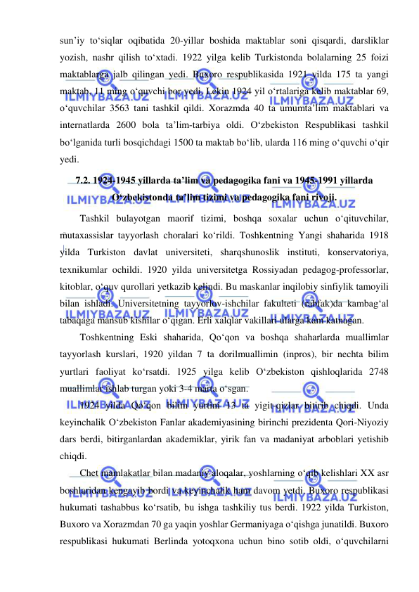  
 
sun’iy to‘siqlar oqibatida 20-yillar boshida maktablar soni qisqardi, darsliklar 
yozish, nashr qilish to‘xtadi. 1922 yilga kelib Turkistonda bolalarning 25 foizi 
maktablarga jalb qilingan yedi. Buxoro respublikasida 1921 yilda 175 ta yangi 
maktab, 11 ming o‘quvchi bor yedi. Lekin 1924 yil o‘rtalariga kelib maktablar 69, 
o‘quvchilar 3563 tani tashkil qildi. Xorazmda 40 ta umumta’lim maktablari va 
internatlarda 2600 bola ta’lim-tarbiya oldi. O‘zbekiston Respublikasi tashkil 
bo‘lganida turli bosqichdagi 1500 ta maktab bo‘lib, ularda 116 ming o‘quvchi o‘qir 
yedi. 
7.2. 1924-1945 yillarda ta’lim va pedagogika fani va 1945-1991 yillarda 
O‘zbekistonda ta’lim tizimi va pedagogika fani rivoji. 
Tashkil bulayotgan maorif tizimi, boshqa soxalar uchun o‘qituvchilar, 
mutaxassislar tayyorlash choralari ko‘rildi. Toshkentning Yangi shaharida 1918 
yilda Turkiston davlat universiteti, sharqshunoslik instituti, konservatoriya, 
texnikumlar ochildi. 1920 yilda universitetga Rossiyadan pedagog-professorlar, 
kitoblar, o‘quv qurollari yetkazib kelindi. Bu maskanlar inqilobiy sinfiylik tamoyili 
bilan ishladi. Universitetning tayyorlov-ishchilar fakulteti (rabfak)da kambag‘al 
tabaqaga mansub kishilar o‘qigan. Erli xalqlar vakillari ularga kam katnagan. 
Toshkentning Eski shaharida, Qo‘qon va boshqa shaharlarda muallimlar 
tayyorlash kurslari, 1920 yildan 7 ta dorilmuallimin (inpros), bir nechta bilim 
yurtlari faoliyat ko‘rsatdi. 1925 yilga kelib O‘zbekiston qishloqlarida 2748 
muallimlar ishlab turgan yoki 3-4 marta o‘sgan. 
1924 yilda Qo‘qon bilim yurtini 13 ta yigit-qizlar bitirib chiqdi. Unda 
keyinchalik O‘zbekiston Fanlar akademiyasining birinchi prezidenta Qori-Niyoziy 
dars berdi, bitirganlardan akademiklar, yirik fan va madaniyat arboblari yetishib 
chiqdi. 
Chet mamlakatlar bilan madaniy aloqalar, yoshlarning o‘qib kelishlari XX asr 
boshlaridan kengayib bordi va keyinchalik ham davom yetdi. Buxoro respublikasi 
hukumati tashabbus ko‘rsatib, bu ishga tashkiliy tus berdi. 1922 yilda Turkiston, 
Buxoro va Xorazmdan 70 ga yaqin yoshlar Germaniyaga o‘qishga junatildi. Buxoro 
respublikasi hukumati Berlinda yotoqxona uchun bino sotib oldi, o‘quvchilarni 
