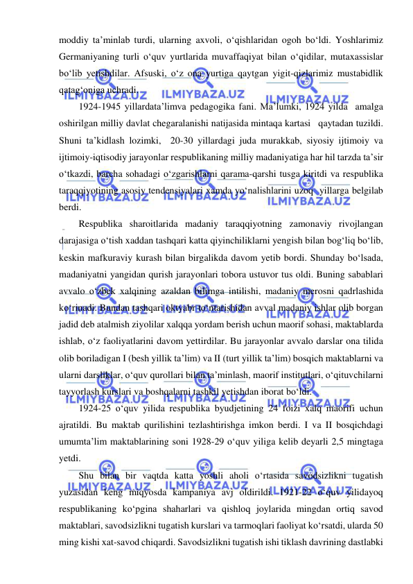  
 
moddiy ta’minlab turdi, ularning axvoli, o‘qishlaridan ogoh bo‘ldi. Yoshlarimiz 
Germaniyaning turli o‘quv yurtlarida muvaffaqiyat bilan o‘qidilar, mutaxassislar 
bo‘lib yetishdilar. Afsuski, o‘z ona yurtiga qaytgan yigit-qizlarimiz mustabidlik 
qatag‘oniga uchradi. 
1924-1945 yillardata’limva pedagogika fani. Ma’lumki, 1924 yilda  amalga 
oshirilgan milliy davlat chegaralanishi natijasida mintaqa kartasi   qaytadan tuzildi.  
Shuni ta’kidlash lozimki,  20-30 yillardagi juda murakkab, siyosiy ijtimoiy va 
ijtimoiy-iqtisodiy jarayonlar respublikaning milliy madaniyatiga har hil tarzda ta’sir 
o‘tkazdi, barcha sohadagi o‘zgarishlarni qarama-qarshi tusga kiritdi va respublika 
taraqqiyotining asosiy tendensiyalari xamda yo‘nalishlarini uzoq  yillarga belgilab 
berdi. 
Respublika sharoitlarida madaniy taraqqiyotning zamonaviy rivojlangan 
darajasiga o‘tish xaddan tashqari katta qiyinchiliklarni yengish bilan bog‘liq bo‘lib, 
keskin mafkuraviy kurash bilan birgalikda davom yetib bordi. Shunday bo‘lsada, 
madaniyatni yangidan qurish jarayonlari tobora ustuvor tus oldi. Buning sabablari 
avvalo o‘zbek xalqining azaldan bilimga intilishi, madaniy merosni qadrlashida 
ko‘rinadi. Bundan tashqari oktyabr to‘ntarishidan avval madaniy ishlar olib borgan 
jadid deb atalmish ziyolilar xalqqa yordam berish uchun maorif sohasi, maktablarda 
ishlab, o‘z faoliyatlarini davom yettirdilar. Bu jarayonlar avvalo darslar ona tilida 
olib boriladigan I (besh yillik ta’lim) va II (turt yillik ta’lim) bosqich maktablarni va 
ularni darsliklar, o‘quv qurollari bilan ta’minlash, maorif institutlari, o‘qituvchilarni 
tayyorlash kurslari va boshqalarni tashkil yetishdan iborat bo‘ldi. 
1924-25 o‘quv yilida respublika byudjetining 24 foizi xalq maorifi uchun 
ajratildi. Bu maktab qurilishini tezlashtirishga imkon berdi. I va II bosqichdagi 
umumta’lim maktablarining soni 1928-29 o‘quv yiliga kelib deyarli 2,5 mingtaga 
yetdi. 
Shu bilan bir vaqtda katta yoshli aholi o‘rtasida savodsizlikni tugatish 
yuzasidan keng miqyosda kampaniya avj oldirildi. 1921-22 o‘quv yilidayoq 
respublikaning ko‘pgina shaharlari va qishloq joylarida mingdan ortiq savod 
maktablari, savodsizlikni tugatish kurslari va tarmoqlari faoliyat ko‘rsatdi, ularda 50 
ming kishi xat-savod chiqardi. Savodsizlikni tugatish ishi tiklash davrining dastlabki 
