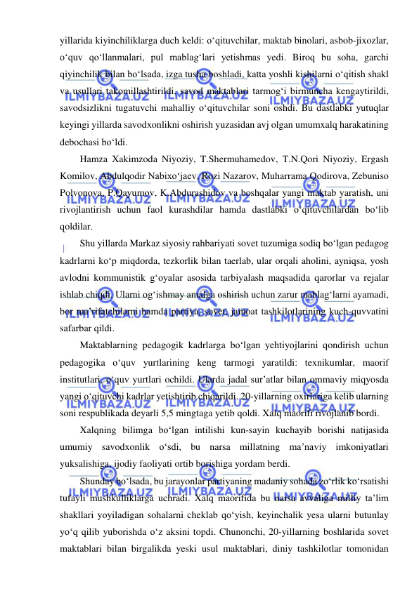  
 
yillarida kiyinchiliklarga duch keldi: o‘qituvchilar, maktab binolari, asbob-jixozlar, 
o‘quv qo‘llanmalari, pul mablag‘lari yetishmas yedi. Biroq bu soha, garchi 
qiyinchilik bilan bo‘lsada, izga tusha boshladi, katta yoshli kishilarni o‘qitish shakl 
va usullari takomillashtirildi, savod maktablari tarmog‘i birmuncha kengaytirildi, 
savodsizlikni tugatuvchi mahalliy o‘qituvchilar soni oshdi. Bu dastlabki yutuqlar 
keyingi yillarda savodxonlikni oshirish yuzasidan avj olgan umumxalq harakatining 
debochasi bo‘ldi. 
Hamza Xakimzoda Niyoziy, T.Shermuhamedov, T.N.Qori Niyoziy, Ergash 
Komilov, Abdulqodir Nabixo‘jaev, Rozi Nazarov, Muharrama Qodirova, Zebuniso 
Polvonova, P.Qayumov, K.Abdurashidov va boshqalar yangi maktab yaratish, uni 
rivojlantirish uchun faol kurashdilar hamda dastlabki o‘qituvchilardan bo‘lib 
qoldilar. 
Shu yillarda Markaz siyosiy rahbariyati sovet tuzumiga sodiq bo‘lgan pedagog 
kadrlarni ko‘p miqdorda, tezkorlik bilan taerlab, ular orqali aholini, ayniqsa, yosh 
avlodni kommunistik g‘oyalar asosida tarbiyalash maqsadida qarorlar va rejalar 
ishlab chiqdi. Ularni og‘ishmay amalga oshirish uchun zarur mablag‘larni ayamadi, 
bor ma’rifatchilarni hamda partiya, sovet, jamoat tashkilotlarining kuch-quvvatini 
safarbar qildi. 
Maktablarning pedagogik kadrlarga bo‘lgan yehtiyojlarini qondirish uchun 
pedagogika o‘quv yurtlarining keng tarmogi yaratildi: texnikumlar, maorif 
institutlari, o‘quv yurtlari ochildi. Ularda jadal sur’atlar bilan ommaviy miqyosda 
yangi o‘qituvchi kadrlar yetishtirib chiqarildi. 20-yillarning oxirlariga kelib ularning 
soni respublikada deyarli 5,5 mingtaga yetib qoldi. Xalq maorifi rivojlanib bordi. 
Xalqning bilimga bo‘lgan intilishi kun-sayin kuchayib borishi natijasida 
umumiy savodxonlik o‘sdi, bu narsa millatning ma’naviy imkoniyatlari 
yuksalishiga, ijodiy faoliyati ortib borishiga yordam berdi. 
Shunday bo‘lsada, bu jarayonlar partiyaning madaniy sohada zo‘rlik ko‘rsatishi 
tufayli mushkulliklarga uchradi. Xalq maorifida bu narsa avvaliga milliy ta’lim 
shakllari yoyiladigan sohalarni cheklab qo‘yish, keyinchalik yesa ularni butunlay 
yo‘q qilib yuborishda o‘z aksini topdi. Chunonchi, 20-yillarning boshlarida sovet 
maktablari bilan birgalikda yeski usul maktablari, diniy tashkilotlar tomonidan 
