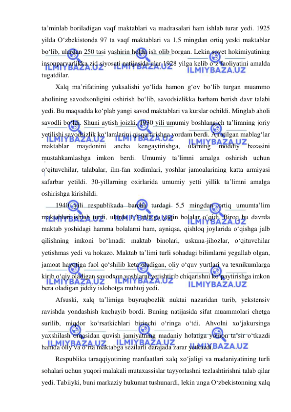  
 
ta’minlab boriladigan vaqf maktablari va madrasalari ham ishlab turar yedi. 1925 
yilda O‘zbekistonda 97 ta vaqf maktablari va 1,5 mingdan ortiq yeski maktablar 
bo‘lib, ulardan 250 tasi yashirin holda ish olib borgan. Lekin sovet hokimiyatining 
insonparvarlikka zid siyosati natijasida ular 1928 yilga kelib o‘z faoliyatini amalda 
tugatdilar. 
Xalq ma’rifatining yuksalishi yo‘lida hamon g‘ov bo‘lib turgan muammo 
aholining savodxonligini oshirish bo‘lib, savodsizlikka barham berish davr talabi 
yedi. Bu maqsadda ko‘plab yangi savod maktablari va kurslar ochildi. Minglab aholi 
savodli bo‘ldi. Shuni aytish joizki, 1930 yili umumiy boshlangich ta’limning joriy 
yetilishi savodsizlik ko‘lamlarini qisqartirishga yordam berdi. Ajratilgan mablag‘lar 
maktablar 
maydonini 
ancha 
kengaytirishga, 
ularning 
moddiy 
bazasini 
mustahkamlashga imkon berdi. Umumiy ta’limni amalga oshirish uchun 
o‘qituvchilar, talabalar, ilm-fan xodimlari, yoshlar jamoalarining katta armiyasi 
safarbar yetildi. 30-yillarning oxirlarida umumiy yetti yillik ta’limni amalga 
oshirishga kirishildi. 
1940 yili respublikada barcha turdagi 5,5 mingdan ortiq umumta’lim 
maktablari ishlab turdi, ularda 1,3 mln.ga yaqin bolalar o‘qidi. Biroq bu davrda 
maktab yoshidagi hamma bolalarni ham, ayniqsa, qishloq joylarida o‘qishga jalb 
qilishning imkoni bo‘lmadi: maktab binolari, uskuna-jihozlar, o‘qituvchilar 
yetishmas yedi va hokazo. Maktab ta’limi turli sohadagi bilimlarni yegallab olgan, 
jamoat hayotiga faol qo‘shilib keta oladigan, oliy o‘quv yurtlari va texnikumlarga 
kirib o‘qiy oladigan savodxon yoshlarni yetishtirib chiqarishni ko‘paytirishga imkon 
bera oladigan jiddiy islohotga muhtoj yedi. 
Afsuski, xalq ta’limiga buyruqbozlik nuktai nazaridan turib, yekstensiv 
ravishda yondashish kuchayib bordi. Buning natijasida sifat muammolari chetga 
surilib, miqdor ko‘rsatkichlari birinchi o‘ringa o‘tdi. Ahvolni xo‘jakursinga 
yaxshilash orqasidan quvish jamiyatning madaniy holatiga yomon ta’sir o‘tkazdi 
hamda oliy va o‘rta maktabga sezilarli darajada zarar yetkazdi. 
Respublika taraqqiyotining manfaatlari xalq xo‘jaligi va madaniyatining turli 
sohalari uchun yuqori malakali mutaxassislar tayyorlashni tezlashtirishni talab qilar 
yedi. Tabiiyki, buni markaziy hukumat tushunardi, lekin unga O‘zbekistonning xalq 
