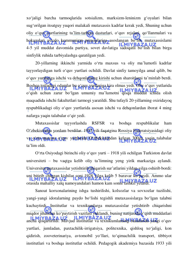  
 
xo‘jaligi barcha tarmoqlarida sotsializm, marksizm-leninizm g‘oyalari bilan 
sug‘orilgan itoatguy yuqori malakali mutaxassis kadrlar kerak yedi, Shuning uchun 
oliy o‘quv yurtlarining ta’lim-tarbiya dasturlari, o‘quv rejalari, qo‘llanmalari va 
hokazolari avvalo kommunizm prinsiplariga asoslangan bo‘lib, mutaxassislarni            
4-5 yil muddat davomida partiya, sovet davlatiga sadoqatli bo‘lish bilan birga 
sinfiylik ruhida tarbiyalashga qaratilgan yedi. 
20-yillarning ikkinchi yarmida o‘rta maxsus va oliy ma’lumotli kadrlar 
tayyorlaydigan turli o‘quv yurtlari ochildi. Davlat sinfiy tamoyilga amal qilib, bu 
o‘quv yurtlariga ishchi va dehqonlarning kirishi uchun sharoitlarni ta’minlab berdi. 
Boshqa toifadagi odamlar bu o‘quv yurtlariga kira olmas yedi. Oliy o‘quv yutlarida 
o‘qish uchun zarur bo‘lgan umumiy ma’lumotni qisqa muddat ichida olish 
maqsadida ishchi fakultetlari tarmogi yaratildi. Shu tufayli 20-yillarning oxiridayoq 
respublikadagi oliy o‘quv yurtlarida asosan ishchi va dehqonlardan iborat 4 ming 
nafarga yaqin talabalar o‘qir yedi. 
Mutaxassislar 
tayyorlashda 
RSFSR 
va 
boshqa 
respublikalar 
ham 
O‘zbekistonga yordam berdilar. 1927 yili faqatgina Rossiya Federatsiyasidagi oliy 
va o‘rta maxsus o‘quv yurtlarida O‘zbekistondan kelgan 300ga yaqin talabalar 
ta’lim oldi. 
O‘rta Osiyodagi birinchi oliy o‘quv yurti – 1918 yili ochilgan Turkiston davlat 
universiteti – bu vaqtga kelib oliy ta’limning yeng yirik markaziga aylandi. 
Universitet mutaxassislar yetishtirib chiqarish sur’atlarini yildan-yilga oshirib bordi: 
uni bitirib chiqgan kishilar soni 1928 yilga kelib 5 baravar ko‘paydi. Ammo ular 
orasida mahalliy xalq namoyandalari hamon kam sonni tashkil yetardi. 
Sanoat korxonalarining ishga tushirilishi, kolxozlar va sovxozlar tuzilishi, 
yangi-yangi idoralarning paydo bo‘lishi tegishli mutaxassislarga bo‘lgan talabni 
kuchaytirdi. Institutlar va texnikumlarga mutaxassislar yetishtirib chiqarishni 
miqdor jihatidan ko‘paytirish vazifasi yuklandi, buning natijasida o‘qish muddatlari 
ancha qisqartirildi. Mavjud institutlar va texnikumlarning bazalarida yangi o‘quv 
yurtlari, jumladan, paxtachilik-irrigatsiya, politexnika, qishloq xo‘jaligi, kon 
qidirish, zooveterinariya, avtomobil yo‘llari, to‘qimachilik transport, tibbiyot 
institutlari va boshqa institutlar ochildi. Pedagogik akademiya bazasida 1933 yili 
