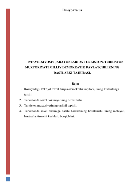 Ilmiybaza.uz 
 
 
 
 
 
 
 
1917-YIL SIYOSIY JARAYONLARIDA TURKISTON. TURKISTON 
MUXTORIYATI MILLIY DEMOKRATIK DAVLATCHILIKNING 
DASTLABKI TAJRIBASI. 
 
Reja:  
1. Rossiyadagi 1917 yil fevral burjua-demokratik inqilobi, uning Turkistonga 
ta’siri. 
2. Turkistonda sovet hokimiyatining o’rnatilishi.  
3. Turkiston muxtoriyatining tashkil topishi. 
4. Turkistonda sovet tuzumiga qarshi harakatining boshlanishi, uning mohiyati, 
harakatlantiruvchi kuchlari, bosqichlari.  
 
 
 
 
 
 
 
 
 
 
