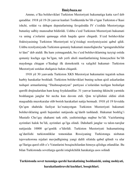 Ilmiybaza.uz 
Ammo, o’lka bolsheviklari Turkiston Muxtoriyati hukumatiga katta xavf deb 
qaradilar. 1918 yil 19-26 yanvar kunlari Toshkentda bo’lib o’tgan Turkiston o’lkasi 
ishchi, soldat va dehqon deputatlarining favqulodda IV s’ezdida Muxtoriyatga 
butunlay salbiy munosabat bildirildi. Ushbu s’ezd Turkiston Muxtoriyati hukumati 
va uning a’zolarini qamoqqa olish haqida qaror chiqardi. S’ezd bolsheviklar 
fraktsiyasining Turkiston Muxtoriyati to’g’risidagi rezolyutsiyasini qabul qildi. 
Ushbu rezolyutsiyada Turkiston qonuniy hukumati munofiqlarcha “qoraguruhchilar 
to’dasi” deb ataldi. Bu ham yetmagandek, bu s’ezd bolsheviklarning tazyiqi ostida 
qonuniy kuchga ega bo’lgan, tub yerli aholi manfaatlarining himoyachisi bo’lib 
maydonga chiqqan o’lkadagi ilk demokratik va xalqchil hukumat- Turkiston 
Muxtoriyati ustidan shafqatsiz hukm chiqardi. 
1918 yil 30 yanvarda Turkiston XKS Muxtoriyat hukumatini tugatish uchun 
harbiy harakatlar boshladi. Turkiston bolsheviklari buning uchun qizil askarlardan 
tashqari armanlarning “Dashnoqtsutyun” partiyasi a’zolaridan tuzilgan beshafqat 
qurolli drujinalaridan ham keng foydalandilar. 31 yanvar kunning ikkinchi yarmida 
boshlangan janglar bir necha kun davom etdi. Qon to’qilishini oldini olish 
maqsadida muzokaralar olib borish harakatlari natija bermadi. 1918 yil 19 fevralda 
Qo’qon shahrida faoliyat ko’rsatayotgan Turkiston Muxtoriyati hukumati 
bolsheviklaring qonli hujumlari natijasida ag’darib tashlandi. Hukumat boshlig’i 
Mustafo Cho’qay shaharni tark etib, yashirinishga majbur bo’ldi. Vazirlarning 
ayrimlari halok bo’ldi, ayrimlari qo’lga olindi. Dahshatli janglar va talon-tarojlar 
natijasida 10000 qo’qonlik o’ldirildi. Turkiston Muxtoriyati hukumatining 
ag’darilishi 
turkistonliklar 
tomonidan 
Rossiyaning 
Turkistonga 
nisbatan 
tajovuzkorona rejalari mavjudligining yangi dalili sifatida qabul qilindi va ular 
qo’llariga qurol olib o’z Vatanlarini bosqinchilardan himoya qilishga otlandilar. Bu 
bilan Turkistonda sovetlarga qarshi istiqlolchilik harakatiga asos solindi 
 
Turkistonda sovet tuzumiga qarshi harakatining boshlanishi, uning mohiyati, 
harakatlantiruvchi kuchlari, bosqichlari. 
