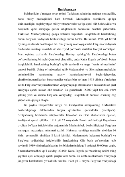 Ilmiybaza.uz 
Bolsheviklar o’rnatgan sovet rejimi Turkiston xalqlariga nafaqat mustaqillik, 
hatto milliy mustaqillikni ham bermadi. Mustaqillik osonlikcha qo’lga 
kiritilmasligini anglab yetgan milliy vatanparvarlar qo’lga qurol olib bolsheviklar va 
bosqinchi qizil armiyaga qarshi istiqlolchilik harakatini boshlab yubordilar. 
Turkiston Muxtoriyatining qonga botirilib tugatilishi istiqlolchilik harakatining 
butun Farg’ona vodiysida boshlanishiga turtki bo’ldi. Bu kurash 1918 yil fevral 
oyining oxirlarida boshlangan edi. Shu yilning mart oyiga kelib Farg’ona vodiysida 
bir-biridan mustaqil ravishda 40 dan ziyod qo’rboshi dastalari faoliyat ko’rsatgan. 
Mart oyining oxirlarida Farg’onadagi Bachqir qishlog’ida Farg’onadagi butun 
qo’rboshlarining birinchi Qurultoyi chaqirilib, unda Katta Ergash qo’rboshi butun 
istiqlolchilik harakatining boshlig’i qilib saylandi va unga “Amir al-muslimin” 
unvoni berildi. Uning o’rinbosarlari qilib Madaminbek va Shermuhammadbeklar 
tayinlandi.Bu 
harakatning 
asosiy 
harakatlantiruvchi 
kuchi-dehqonlar, 
chorikorlar,mardikorlar, hunarmandlar va kosiblar bo’lgan. 1918 yilning o’rtalariga 
kelib, Farg’ona vodiysida taxminan yuzga yaqin qo’rboshilar o’z dastalari bilan qizil 
armiyaga qarshi kurash olib bordilar. Bu guruhlarda 15.000 yigit bor edi. 1919 
yilning yozi va kuzida Farg’ona vodiysidagi istiqlolchilik harakati o’zining eng 
yuqori cho’qqisiga chiqdi. 
Bu paytda istiqlolchilar safiga rus krestyanlari armiyasining K.Monstrov 
boshchiligidagi 
Jalolobodda 
turgan 
qo’shinlari 
qo’shildilar 
(2sentyabr). 
Sentyabrning boshlarida istiqlolchilar Jalolobod va O’sh shaharlarini egallab, 
Andijonni qamal qildilar. 1919 yil 22 oktyabrda Pomir etaklaridagi Ergashtom 
ovulida bo’lgan istiqlolchilar anjumanida Madaminbek boshchiligidagi Farg’ona 
muvaqqat muxtoriyat hukumati tuzildi. Hukumat tarkibiga mahalliy aholidan 16 
kishi, yevropalik aholidan 8 kishi kiritildi. Madaminbek hukumat boshlig’i va 
Farg’ona vodiysidagi istiqlolchilik harakatining Oliy bosh qo’mondoni etib 
saylandi. 1919 yilning kech kuziga kelib Madamindek qo’l ostidagi 30.000 ga yaqin, 
Shermuhammadbek qo’l ostidagi 20.000, Katta Ergash qo’rboshining 8.000 ming 
yigitlari qizil armiyaga qarshi janglar olib bordi. Bu uchta lashkarboshi vodiydagi 
jangovar harakatlarni yo’naltirib turdilar. 1920 yil 3 mayda Farg’ona vodiysidagi 
