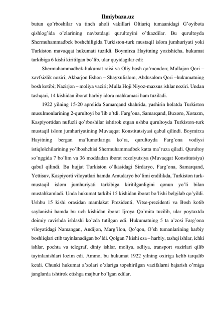 Ilmiybaza.uz 
butun qo’rboshilar va tinch aholi vakillari Oltiariq tumaanidagi G’oyibota 
qishlog’ida o’zlarining navbatdagi qurultoyini o’tkazdilar. Bu qurultoyda 
Shermuhammadbek boshchiligida Turkiston-turk mustaqil islom jumhuriyati yoki 
Turkiston muvaqqat hukumati tuzildi. Boymirza Hayitning yozishicha, hukumat 
tarkibiga 6 kishi kiritilgan bo’lib, ular quyidagilar edi: 
Shermuhammadbek-hukumat raisi va Oliy bosh qo’mondon; Mullajon Qori –
xavfsizlik noziri; Akbarjon Eshon – Shayxulislom; Abdusalom Qori –hukumatning 
bosh kotibi; Nazirjon – moliya vaziri; Mulla Hoji Niyoz-maxsus ishlar noziri. Undan 
tashqari, 14 kishidan iborat harbiy idora mahkamasi ham tuziladi. 
1922 yilning 15-20 aprelida Samarqand shahrida, yashirin holatda Turkiston 
musulmonlarining 2-qurultoyi bo’lib o’tdi. Farg’ona, Samarqand, Buxoro, Xorazm, 
Kaspiyortidan nufuzli qo’rboshilar ishtirok etgan ushbu qurultoyda Turkiston-turk 
mustaqil islom jumhuriyatining Muvaqqat Konstitutsiyasi qabul qilindi. Boymirza 
Hayitning 
bergan 
ma’lumotlariga 
ko’ra, 
qurultoyda 
Farg’ona 
vodiysi 
istiqlolchilarining yo’lboshchisi Shermuhammadbek katta ma’ruza qiladi. Qurultoy 
so’nggida 7 bo’lim va 36 moddadan iborat rezolyutsiya (Muvaqqat Konstitutsiya) 
qabul qilindi. Bu hujjat Turkiston o’lkasidagi Sirdaryo, Farg’ona, Samarqand, 
Yettisuv, Kaspiyorti viloyatlari hamda Amudaryo bo’limi endilikda, Turkiston turk-
mustaqil islom jumhuriyati tarkibiga kiritilganligini qonun yo’li bilan 
mustahkamladi. Unda hukumat tarkibi 15 kishidan iborat bo’lishi belgilab qo’yildi. 
Ushbu 15 kishi orasidan mamlakat Prezidenti, Vitse-prezidenti va Bosh kotib 
saylanishi hamda bu uch kishidan iborat Ijroya Qo’mita tuzilib, ular poytaxtda 
doimiy ravishda ishlashi ko’zda tutilgan edi. Hukumatning 5 ta a’zosi Farg’ona 
viloyatidagi Namangan, Andijon, Marg’ilon, Qo’qon, O’sh tumanlarining harbiy 
boshliqlari etib tayinlanadigan bo’ldi. Qolgan 7 kishi esa – harbiy, tashqi ishlar, ichki 
ishlar, pochta va telegraf, diniy ishlar, moliya, adliya, transport vazirlari qilib 
tayinlanishlari lozim edi. Ammo, bu hukumat 1922 yilning oxiriga kelib tarqalib 
ketdi. Chunki hukumat a’zolari o’zlariga topshirilgan vazifalarni bajarish o’rniga 
janglarda ishtirok etishga majbur bo’lgan edilar. 
