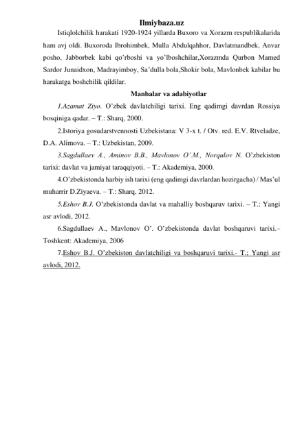 Ilmiybaza.uz 
Istiqlolchilik harakati 1920-1924 yillarda Buxoro va Xorazm respublikalarida 
ham avj oldi. Buxoroda Ibrohimbek, Mulla Abdulqahhor, Davlatmandbek, Anvar 
posho, Jabborbek kabi qo’rboshi va yo’lboshchilar,Xorazmda Qurbon Mamed 
Sardor Junaidxon, Madrayimboy, Sa’dulla bola,Shokir bola, Mavlonbek kabilar bu 
harakatga boshchilik qildilar. 
Manbalar va adabiyotlar 
1.Azamat Ziyo. O’zbek davlatchiligi tarixi. Eng qadimgi davrdan Rossiya 
bosqiniga qadar. – T.: Sharq, 2000. 
2.Istoriya gosudarstvennosti Uzbekistana: V 3-x t. / Otv. red. E.V. Rtveladze, 
D.A. Alimova. – T.: Uzbekistan, 2009. 
3.Sagdullaev A., Aminov B.B., Mavlonov O’.M., Norqulov N. O’zbekiston 
tarixi: davlat va jamiyat taraqqiyoti. – T.: Akademiya, 2000.  
4.O’zbekistonda harbiy ish tarixi (eng qadimgi davrlardan hozirgacha) / Mas’ul 
muharrir D.Ziyaeva. – T.: Sharq, 2012. 
5.Eshov B.J. O’zbekistonda davlat va mahalliy boshqaruv tarixi. – T.: Yangi 
asr avlodi, 2012.  
6.Sagdullaev A., Mavlonov O’. O’zbekistonda davlat boshqaruvi tarixi.– 
Toshkent: Akademiya, 2006 
7.Eshov B.J. O’zbekiston davlatchiligi va boshqaruvi tarixi.- T.; Yangi asr 
avlodi, 2012. 
 
 
 
 
 
 
 
 
 
 
