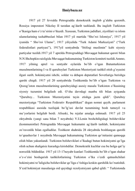 Ilmiybaza.uz 
 
 
 
1917 yil 27 fevralda Petrogradda demokratik inqilob g’alaba qozonib, 
Rossiya imperatori Nikolay II taxtdan ag’darib tashlandi. Bu inqilob Turkiston 
o’lkasiga ham o’z ta’sirini o’tkazdi. Xususan, Turkiston jadidlari, ziyolilari va islom 
ulamolarining tashabbuslari bilan 1917 yil martida “Sho’roi Islomiya”, 1917 yil 
iyunida “ Sho’roi Ulamo”, 1917 yiliyulida “Turk Adami Markaziyati” (“Turk 
federalistlari partiyasi”), 1917yil sentyabrda “Ittifoqi muslimin” kabi siyosiy 
partiyalar tuzildi.1917 yil 7 aprelda Petrograddagi Muvaqqat hukumat qarori bilan 
N.N.Shchepkin raisligida Muvaqqat hukumatning Turkiston komiteti tuzildi.Ammo, 
1917 yilning aprel va sentyabr oylarida bo’lib o’tgan Butunturkiston 
musulmonlarining I va II qurultoylari Turkiston Muxtoriyati tashkil etish g’oyasini 
ilgari surib, hokimiyatni ishchi, soldat va dehqon deputatlari Sovetlariga berishga 
qarshi chiqdi. 1917 yil 20 sentyabrida Toshkentda bo’lib o’tgan Turkiston va 
Qozog’iston musulmonlarining qurultoyidagi asosiy masala Turkiston o’lkasining 
siyosiy tuzumini belgilash edi. O’sha davrdagi manba tili bilan aytganda 
“Qurultoy... Turkiston Muxtoriyatini tayin etishga jazm qildi”. Qurultoy 
muxtoriyatga “Turkiston Federativ Respublikasi” degan nomni quyib, parlament 
respublikasi asosida tuzilajak bo’lg’usi davlat tuzumining bosh tamoyil va 
me’yorlarini belgilab berdi. Afsuski, bu rejalar amalga oshmadi. 1917 yil 25 
oktyabrda (yangi sana bilan 7 noyabrda) V.I.Lenin boshchiligidagi bolsheviklar 
(kommunistlar) Petrogradda Muvaqqat hukumatni ag’darib tashlab, hokimiyatni 
zo’ravonlik bilan egalladilar. Toshkent shahrida 28 oktyabrda boshlangan qurolli 
to’qnashuvlar 1 noyabrda Muvaqqat hukumatning Turkiston qo’mitasini qamoqqa 
olish bilan yakunlandi. Turkiston bolsheviklari o’lkadagi butun hokimiyatni qo’lga 
olish uchun shafqatsiz kurashga kirishdilar. Demokratik kuchlar esa bu holga qat’iy 
norozilik bildirdilar. 1917 yil 13-17noyabr kunlari Toshkentda bo’lib o’tgan shahar 
o’z-o’zini boshqarish tashkilotlarining Turkiston o’lka s’ezdi qatnashchilari 
hokimiyatni to’laligicha bolsheviklar qo’liga o’tishiga keskin qarshilik ko’rsatishdi. 
S’ezd hokimiyat masalasiga oid quyidagi rezolyutsiyani qabul qildi: “ Turkistonda 
