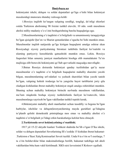 Ilmiybaza.uz 
hokimiyatni ishchi, dehqon va soldat deputatlari qo’liga o’tishi bilan hokimiyat 
masalasidagi munozara shunday xulosaga keldi: 
 1.Rossiya inqilobi ko’targan xalqning ozodligi, tengligi, do’stligi shiorlari 
ostida Turkiston aholisining 98 foizini tashkil etuvchi, 10 mln. sonli musulmon 
aholisi milliy-madaniy o’z-o’zini boshqarishning barcha huquqlariga ega; 
2.Musulmonlarining o’z taqdirini o’zi belgilash va umuminsoniy taraqqiyotiga 
bo’lgan qiziqishi Qur’on va Shariat qonunlaridan o’zgacha bo’lishi mumkin emas. 
Musulmonlar inqilob natijasida qo’lga kiritgan huquqlarni amalga oshirar ekan 
Rossiyadagi siyosiy partiyalarning birontasi tarkibida faoliyat ko’rsatishi va 
ularning partiyaviy kurashlarida qatnashishi mumkin emas. Lekin, Rossiya 
fuqarolari bilan umumiy jamiyat manfaatlarini hisobga olib mamalakatni Ta’sis 
majlisiga olib boruvchi hokimiyatni qo’llab-quvvatlashi maqsadga muvofiqdir; 
3.Butun Rossiya doirasida hokimiyat qanday tuzilishidan qat’iy nazar 
musulmonlar o’z taqdirini o’zi belgilash huquqlarini mahalliy sharoitni yaxshi 
bilgan, musulmonlarning urf-odatlari va yashash sharoitlari bilan yaxshi tanish 
bo’lgan, xalqning hohish irodasiga ko’ra yangicha hayot tartiblarini joriy qila 
oladigan kishilardan iborat mahalliy hokimiyat orqali amalga oshirishlari mumkin. 
Shuning uchun mahalliy hokimiyat birinchi navbatda musulmon vakillaridan, 
ma’lum miqdorda boshqa siyosiy tashkilotlarda faoliyat ko’rsatuvchi, lekin 
musulmonlarga xayrixoh bo’lgan vakillardan tashkil topishi kerak; 
4.Hokimiyatni mahalliy aholi manfaatlari uchun tasodifiy va begona bo’lgan 
harbiylar, ishchilar va dehqon(krestyan)larning mayda guruhlari qo’lidagina 
to’planib qolishi demokratik printsiplarga mos emas va mahalliy aholini o’z 
taqdirini o’zi belgilash yo’lidagi erkin harakatlariga kafolat bera olmaydi. 
2.Turkistonda sovet hokimiyatining o’rnatilishi.  
1917 yil 15-22 oktyabr kunlari Toshkent shahrida bo’lib o’tgan O’lka ishchi, 
soldat va dehqon deputatlari Sovetlarining III s’ezdida 15 kishidan iborat hukumat- 
.Turkiston o’lkasi Xalq Komissarlari Soveti tuzildi. Unda 8 ta o’rin so’l eserlarga, 7 
ta o’rin bolsheviklar bilan maksimalistlarga berilib, hukumat tarkibiga tub aholi 
vakillaridan bitta ham vakil kiritilmadi. XKS raisi lavozimini F.Kolesov egalladi. 
